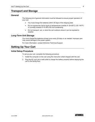 Initi™-Setting Up the Cart                                                                                 8


Transport and Storage
General
                The following list of general information must be followed to ensure proper operation of
                your cart:
                    •   You must charge the batteries within 30 days of the shipping date.
                    •   Do not expose the cart to liquid or temperatures outside of -29–60°C (-20–140°F)
                        or humidity outside of 10–95% RH non-condensing.
                    •   Do not transport, set, or store the cart outdoors where it can be exposed to
                        weather.

Long-Term Unit Storage
                You must charge the batteries at least once every 30 days or as needed. Improper care
                may cause damage to the power system.
                For more information, contact Artromick Technical Support.

Setting Up Your Cart
Initial Setup Procedure
                To set up your cart, complete the following procedure:
                1. Install the computer on the cart using the instruction sheet shipped with the cart.
                2. Plug the AC cord into a wall outlet to charge the battery properly before deploying the
                   cart to the facility floor.




June 2006                                    www.artromick.com
 