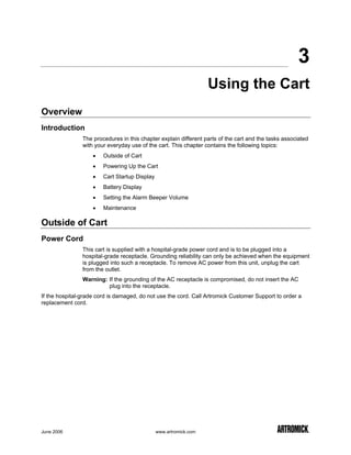 3
                                                                   Using the Cart
Overview
Introduction
                The procedures in this chapter explain different parts of the cart and the tasks associated
                with your everyday use of the cart. This chapter contains the following topics:
                    •   Outside of Cart
                    •   Powering Up the Cart
                    •   Cart Startup Display
                    •   Battery Display
                    •   Setting the Alarm Beeper Volume
                    •   Maintenance

Outside of Cart
Power Cord
                This cart is supplied with a hospital-grade power cord and is to be plugged into a
                hospital-grade receptacle. Grounding reliability can only be achieved when the equipment
                is plugged into such a receptacle. To remove AC power from this unit, unplug the cart
                from the outlet.
                Warning: If the grounding of the AC receptacle is compromised, do not insert the AC
                         plug into the receptacle.
If the hospital-grade cord is damaged, do not use the cord. Call Artromick Customer Support to order a
replacement cord.




June 2006                                      www.artromick.com
 