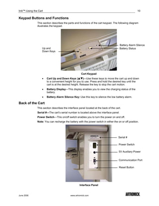 Initi™-Using the Cart                                                                                   10

Keypad Buttons and Functions
                This section describes the parts and functions of the cart keypad. The following diagram
                illustrates the keypad.




                                                                                          Battery Alarm Silence
                    Up and                                                                Battery Status
                    Down Keys




                                                       Cart Keypad
                    •   Cart Up and Down Keys (          )—Use these keys to move the cart up and down
                        to a convenient height for you to use. Press and hold the desired key until the
                        cart is at the desired height. Release the key to stop the cart motion.
                    •   Battery Display—This display enables you to view the charging status of the
                        battery.
                    •   Battery Alarm Silence Key: Use this key to silence the low battery alarm.

Back of the Cart
                This section describes the interface panel located at the back of the cart.
                Serial #—The cart’s serial number is located above the interface panel.
                Power Switch—This on/off switch enables you to turn the power on and off.
                Note: You can recharge the battery with the power switch in either the on or off position.




                                                                                        Serial #

                                                                                         Power Switch

                                                                                         5V Auxiliary Power


                                                                                         Communication Port

                                                                                         Reset Button




                                                     Interface Panel


June 2006                                    www.artromick.com
 