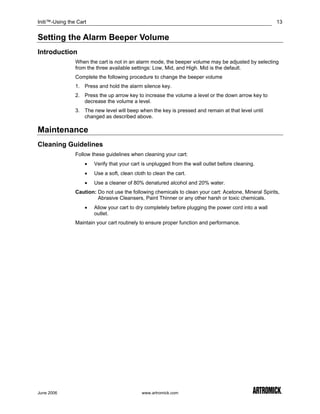 Initi™-Using the Cart                                                                                  13


Setting the Alarm Beeper Volume
Introduction
                When the cart is not in an alarm mode, the beeper volume may be adjusted by selecting
                from the three available settings: Low, Mid, and High. Mid is the default.
                Complete the following procedure to change the beeper volume
                1. Press and hold the alarm silence key.
                2. Press the up arrow key to increase the volume a level or the down arrow key to
                   decrease the volume a level.
                3. The new level will beep when the key is pressed and remain at that level until
                   changed as described above.

Maintenance
Cleaning Guidelines
                Follow these guidelines when cleaning your cart:
                    •   Verify that your cart is unplugged from the wall outlet before cleaning.
                    •   Use a soft, clean cloth to clean the cart.
                    •   Use a cleaner of 80% denatured alcohol and 20% water.
                Caution: Do not use the following chemicals to clean your cart: Acetone, Mineral Spirits,
                         Abrasive Cleansers, Paint Thinner or any other harsh or toxic chemicals.
                    •   Allow your cart to dry completely before plugging the power cord into a wall
                        outlet.
                Maintain your cart routinely to ensure proper function and performance.




June 2006                                    www.artromick.com
 