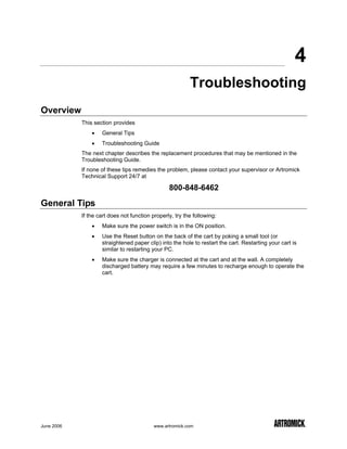 4
                                                          Troubleshooting
Overview
            This section provides
                •   General Tips
                •   Troubleshooting Guide
            The next chapter describes the replacement procedures that may be mentioned in the
            Troubleshooting Guide.
            If none of these tips remedies the problem, please contact your supervisor or Artromick
            Technical Support 24/7 at

                                                 800-848-6462

General Tips
            If the cart does not function properly, try the following:
                •   Make sure the power switch is in the ON position.
                •   Use the Reset button on the back of the cart by poking a small tool (or
                    straightened paper clip) into the hole to restart the cart. Restarting your cart is
                    similar to restarting your PC.
                •   Make sure the charger is connected at the cart and at the wall. A completely
                    discharged battery may require a few minutes to recharge enough to operate the
                    cart.




June 2006                                  www.artromick.com
 