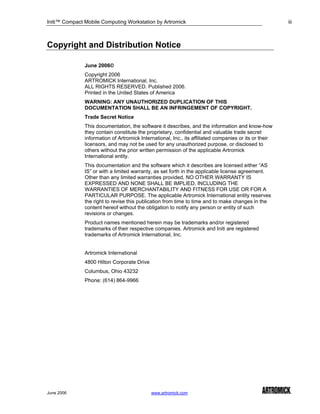 Initi™ Compact Mobile Computing Workstation by Artromick                                                iii



Copyright and Distribution Notice

               June 2006©
               Copyright 2006
               ARTROMICK International, Inc.
               ALL RIGHTS RESERVED. Published 2006.
               Printed in the United States of America
               WARNING: ANY UNAUTHORIZED DUPLICATION OF THIS
               DOCUMENTATION SHALL BE AN INFRINGEMENT OF COPYRIGHT.
               Trade Secret Notice
               This documentation, the software it describes, and the information and know-how
               they contain constitute the proprietary, confidential and valuable trade secret
               information of Artromick International, Inc., its affiliated companies or its or their
               licensors, and may not be used for any unauthorized purpose, or disclosed to
               others without the prior written permission of the applicable Artromick
               International entity.
               This documentation and the software which it describes are licensed either “AS
               IS” or with a limited warranty, as set forth in the applicable license agreement.
               Other than any limited warranties provided, NO OTHER WARRANTY IS
               EXPRESSED AND NONE SHALL BE IMPLIED, INCLUDING THE
               WARRANTIES OF MERCHANTABILITY AND FITNESS FOR USE OR FOR A
               PARTICULAR PURPOSE. The applicable Artromick International entity reserves
               the right to revise this publication from time to time and to make changes in the
               content hereof without the obligation to notify any person or entity of such
               revisions or changes.
               Product names mentioned herein may be trademarks and/or registered
               trademarks of their respective companies. Artromick and Initi are registered
               trademarks of Artromick International, Inc.


               Artromick International
               4800 Hilton Corporate Drive
               Columbus, Ohio 43232
               Phone: (614) 864-9966




June 2006                                    www.artromick.com
 