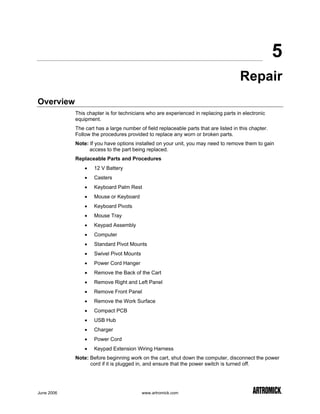 5
                                                                                      Repair
Overview
            This chapter is for technicians who are experienced in replacing parts in electronic
            equipment.
            The cart has a large number of field replaceable parts that are listed in this chapter.
            Follow the procedures provided to replace any worn or broken parts.
            Note: If you have options installed on your unit, you may need to remove them to gain
                  access to the part being replaced.
            Replaceable Parts and Procedures
                •   12 V Battery
                •   Casters
                •   Keyboard Palm Rest
                •   Mouse or Keyboard
                •   Keyboard Pivots
                •   Mouse Tray
                •   Keypad Assembly
                •   Computer
                •   Standard Pivot Mounts
                •   Swivel Pivot Mounts
                •   Power Cord Hanger
                •   Remove the Back of the Cart
                •   Remove Right and Left Panel
                •   Remove Front Panel
                •   Remove the Work Surface
                •   Compact PCB
                •   USB Hub
                •   Charger
                •   Power Cord
                •   Keypad Extension Wiring Harness
            Note: Before beginning work on the cart, shut down the computer, disconnect the power
                  cord if it is plugged in, and ensure that the power switch is turned off.




June 2006                                 www.artromick.com
 