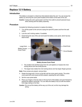 Initi™-Repair                                                                                               23


Replace 12 V Battery
Introduction
                 The battery is encased in a black box that extends below the cart. You can access the
                 battery by removing the cover panel located at the bottom of the back of the cart.
                 Caution: Unplug the cart’s spiral power cord from the outlet to prevent personal injury
                          when working with the battery assembly.

Procedure
                 Complete the following procedure to replace the battery:
                 1. Turn off the power to the cart and unplug the spiral AC power cord from the wall
                    socket.
                 2. Lock the cart’s locking casters, if available.
                 3. Kneel facing the rear of the cart and locate the battery cover panel, which has two
                    black knobs.




                  Large Knob                                                                   Small Knob
                Battery Access
                Cover Panel
                                                                                               Circuit Breaker




                                                Battery Access Cover Panel
                     •   The smaller knob (furthest away from the cart) tightens or loosens the inner
                         locking device and has small grooves.
                     •   The larger knob rotates the inner locking device and has larger (finger) grooves.
                 Note: If two screws are present, remove them.
                 4. Rotate the large knob 1/4-turn to the left until the cover panel unlocks. The entire
                    cover panel will come loose and fall outward, exposing the cart’s battery.
                 5. Set the cover panel aside.
                 6. Place your fingers in the two slots on the top front of the battery and pull it forward to
                    expose the battery’s terminals. You can allow the battery to tip out with the bottom
                    front edge resting on the floor.
                 Caution: Do not pull the battery all the way out of the cart, as this may damage the
                          wiring.




June 2006                                      www.artromick.com
 