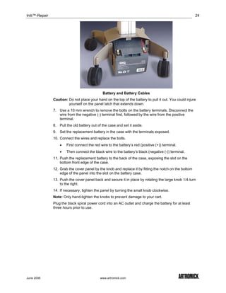 Initi™-Repair                                                                                            24




                                               Battery and Battery Cables
                Caution: Do not place your hand on the top of the battery to pull it out. You could injure
                         yourself on the panel latch that extends down.
                7. Use a 10 mm wrench to remove the bolts on the battery terminals. Disconnect the
                   wire from the negative (-) terminal first, followed by the wire from the positive
                   terminal.
                8. Pull the old battery out of the case and set it aside.
                9. Set the replacement battery in the case with the terminals exposed.
                10. Connect the wires and replace the bolts.
                    •   First connect the red wire to the battery’s red (positive (+)) terminal.
                    •   Then connect the black wire to the battery’s black (negative (-)) terminal.
                11. Push the replacement battery to the back of the case, exposing the slot on the
                    bottom front edge of the case.
                12. Grab the cover panel by the knob and replace it by fitting the notch on the bottom
                    edge of the panel into the slot on the battery case.
                13. Push the cover panel back and secure it in place by rotating the large knob 1/4-turn
                    to the right.
                14. If necessary, tighten the panel by turning the small knob clockwise.
                Note: Only hand-tighten the knobs to prevent damage to your cart.
                Plug the black spiral power cord into an AC outlet and charge the battery for at least
                three hours prior to use.




June 2006                                     www.artromick.com
 
