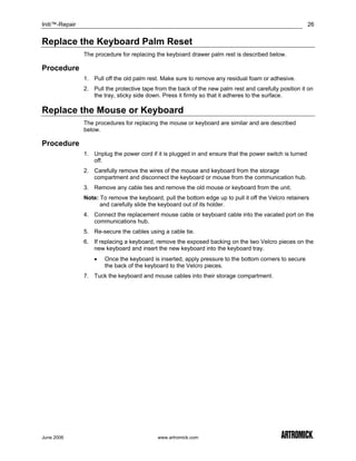 Initi™-Repair                                                                                             26


Replace the Keyboard Palm Reset
                The procedure for replacing the keyboard drawer palm rest is described below.

Procedure
                1. Pull off the old palm rest. Make sure to remove any residual foam or adhesive.
                2. Pull the protective tape from the back of the new palm rest and carefully position it on
                   the tray, sticky side down. Press it firmly so that it adheres to the surface.

Replace the Mouse or Keyboard
                The procedures for replacing the mouse or keyboard are similar and are described
                below.

Procedure
                1. Unplug the power cord if it is plugged in and ensure that the power switch is turned
                   off.
                2. Carefully remove the wires of the mouse and keyboard from the storage
                   compartment and disconnect the keyboard or mouse from the communication hub.
                3. Remove any cable ties and remove the old mouse or keyboard from the unit.
                Note: To remove the keyboard, pull the bottom edge up to pull it off the Velcro retainers
                      and carefully slide the keyboard out of its holder.
                4. Connect the replacement mouse cable or keyboard cable into the vacated port on the
                   communications hub.
                5. Re-secure the cables using a cable tie.
                6. If replacing a keyboard, remove the exposed backing on the two Velcro pieces on the
                   new keyboard and insert the new keyboard into the keyboard tray.
                    •   Once the keyboard is inserted, apply pressure to the bottom corners to secure
                        the back of the keyboard to the Velcro pieces.
                7. Tuck the keyboard and mouse cables into their storage compartment.




June 2006                                    www.artromick.com
 