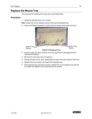 Initi™-Repair                                                                                            28


Replace the Mouse Tray
                The procedure for replacing the mouse tray is described below.

Procedure
                1. Rotate the keyboard tray up if it is down.
                Note: Mouse tray can be replaced without removing the keyboard tray.
                2. Using a #2 Phillips screwdriver, remove the four screws at the back of the tray.




                      Back of Tray                                                     Back of Tray
                      Screws                                                           Screws
                                               Bottom of Keyboard Tray
                3. Pivot the upper and lower sections of the tray assembly to disengage the tabs
                   holding them together.
                4. Remove the old mouse tray and replace it.
                5. Placing the tabs into the slots, reassemble the upper and lower sections of the tray.
                6. Reattach the four screws at the back of the keyboard tray.
                7. If the keyboard tray has been removed, carefully line up the keyboard tray with the
                   four holes and reattach it to the cart with the four screws.




June 2006                                    www.artromick.com
 