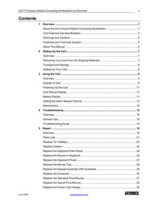 Initi™ Compact Mobile Computing Workstation by Artromick                                                                                           v


Contents
                1   Overview .................................................................................................................... 1
                    About the Initi Compact Mobile Computing Workstation ............................................ 1
                    Cart Features and Specifications ............................................................................... 2
                    Warnings and Cautions .............................................................................................. 4
                    Customer and Technical Support ............................................................................... 5
                    About This Manual...................................................................................................... 5
                2   Setting Up the Cart.................................................................................................... 7
                    Overview..................................................................................................................... 7
                    Removing Your Cart From the Shipping Materials..................................................... 7
                    Transport and Storage................................................................................................ 8
                    Setting Up Your Cart................................................................................................... 8
                3   Using the Cart............................................................................................................ 9
                    Overview..................................................................................................................... 9
                    Outside of Cart............................................................................................................ 9
                    Powering Up the Cart ............................................................................................... 11
                    Cart Startup Display.................................................................................................. 11
                    Battery Display.......................................................................................................... 11
                    Setting the Alarm Beeper Volume ............................................................................ 13
                    Maintenance ............................................................................................................. 13
                4   Troubleshooting ...................................................................................................... 15
                    Overview................................................................................................................... 15
                    General Tips ............................................................................................................. 15
                    Troubleshooting Guide ............................................................................................. 16
                5   Repair ....................................................................................................................... 19
                    Overview................................................................................................................... 19
                    Parts Lists ................................................................................................................. 21
                    Replace 12 V Battery................................................................................................ 23
                    Replace Casters ....................................................................................................... 25
                    Replace the Keyboard Palm Reset .......................................................................... 26
                    Replace the Mouse or Keyboard .............................................................................. 26
                    Replace the Keyboard Pivots ................................................................................... 27
                    Replace the Mouse Tray........................................................................................... 28
                    Replace the Keypad Assembly With Substrate........................................................ 29
                    Replace the Computer.............................................................................................. 30
                    Replace the Standard Pivot Mounts ......................................................................... 31
                    Replace the Swivel Pivot Mounts ............................................................................. 32
                    Replace the Power Cord Hanger.............................................................................. 34

June 2006                                               www.artromick.com
 