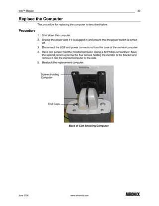 Initi™-Repair                                                                                             30


Replace the Computer
                The procedure for replacing the computer is described below.

Procedure
                1. Shut down the computer.
                2. Unplug the power cord if it is plugged in and ensure that the power switch is turned
                   off.
                3. Disconnect the USB and power connections from the base of the monitor/computer.
                4. Have one person hold the monitor/computer. Using a #2 Phillips screwdriver, have
                   the second person unscrew the four screws holding the monitor to the bracket and
                   remove it. Set the monitor/computer to the side.
                5. Reattach the replacement computer.



                   Screws Holding
                   Computer




                         End Caps




                                           Back of Cart Showing Computer




June 2006                                   www.artromick.com
 