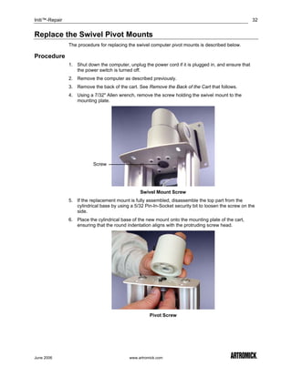 Initi™-Repair                                                                                           32


Replace the Swivel Pivot Mounts
                The procedure for replacing the swivel computer pivot mounts is described below.

Procedure
                1. Shut down the computer, unplug the power cord if it is plugged in, and ensure that
                   the power switch is turned off.
                2. Remove the computer as described previously.
                3. Remove the back of the cart. See Remove the Back of the Cart that follows.
                4. Using a 7/32" Allen wrench, remove the screw holding the swivel mount to the
                   mounting plate.




                           Screw




                                                  Swivel Mount Screw
                5. If the replacement mount is fully assembled, disassemble the top part from the
                   cylindrical base by using a 5/32 Pin-In-Socket security bit to loosen the screw on the
                   side.
                6. Place the cylindrical base of the new mount onto the mounting plate of the cart,
                   ensuring that the round indentation aligns with the protruding screw head.




                                                       Pivot Screw




June 2006                                    www.artromick.com
 