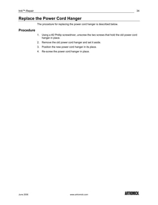 Initi™-Repair                                                                                        34


Replace the Power Cord Hanger
                The procedure for replacing the power cord hanger is described below.

Procedure
                1. Using a #2 Phillip screwdriver, unscrew the two screws that hold the old power cord
                   hanger in place.
                2. Remove the old power cord hanger and set it aside.
                3. Position the new power cord hanger in its place.
                4. Re-screw the power cord hanger in place.




June 2006                                   www.artromick.com
 