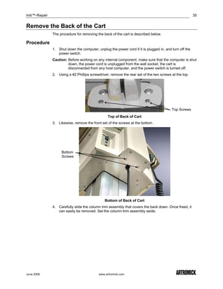 Initi™-Repair                                                                                            35


Remove the Back of the Cart
                The procedure for removing the back of the cart is described below.

Procedure
                1. Shut down the computer, unplug the power cord if it is plugged in, and turn off the
                   power switch.
                Caution: Before working on any internal component, make sure that the computer is shut
                         down, the power cord is unplugged from the wall socket, the cart is
                         disconnected from any host computer, and the power switch is turned off.
                2. Using a #2 Phillips screwdriver, remove the rear set of the two screws at the top.




                                                                                          Top Screws
                                                  Top of Back of Cart
                3. Likewise, remove the front set of the screws at the bottom.




                     Bottom
                     Screws




                                                Bottom of Back of Cart
                4. Carefully slide the column trim assembly that covers the back down. Once freed, it
                   can easily be removed. Set the column trim assembly aside.




June 2006                                   www.artromick.com
 