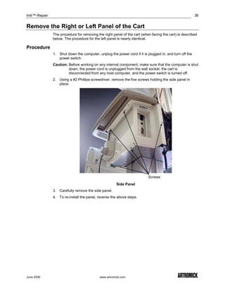 Initi™-Repair                                                                                            36


Remove the Right or Left Panel of the Cart
                The procedure for removing the right panel of the cart (when facing the cart) is described
                below. The procedure for the left panel is nearly identical.

Procedure
                1. Shut down the computer, unplug the power cord if it is plugged in, and turn off the
                   power switch.
                Caution: Before working on any internal component, make sure that the computer is shut
                         down, the power cord is unplugged from the wall socket, the cart is
                         disconnected from any host computer, and the power switch is turned off.
                2. Using a #2 Phillips screwdriver, remove the five screws holding the side panel in
                   place.




                                                                           Screws
                                                        Side Panel
                3. Carefully remove the side panel.
                4. To re-install the panel, reverse the above steps.




June 2006                                    www.artromick.com
 
