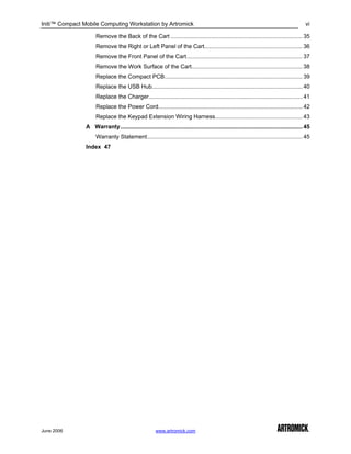 Initi™ Compact Mobile Computing Workstation by Artromick                                                                                     vi

                     Remove the Back of the Cart ................................................................................... 35
                     Remove the Right or Left Panel of the Cart.............................................................. 36
                     Remove the Front Panel of the Cart......................................................................... 37
                     Remove the Work Surface of the Cart...................................................................... 38
                     Replace the Compact PCB....................................................................................... 39
                     Replace the USB Hub............................................................................................... 40
                     Replace the Charger................................................................................................. 41
                     Replace the Power Cord........................................................................................... 42
                     Replace the Keypad Extension Wiring Harness....................................................... 43
                A Warranty................................................................................................................... 45
                     Warranty Statement.................................................................................................. 45
                Index 47




June 2006                                              www.artromick.com
 