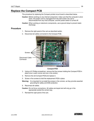 Initi™-Repair                                                                                           39


Replace the Compact PCB
                The procedure for replacing the Compact printed circuit board is described below.
                Caution: Before working on any internal component, make sure that the computer is shut
                         down, the power cord is unplugged from the wall socket, the cart is
                         disconnected from any host computer, and the power switch is turned off.
                Caution: When working on electronic components, use a ground strap to prevent static
                         discharge.

Procedure
                1. Remove the right panel of the cart as described earlier.
                2. Disconnect all cables connected to the Compact PCB.




                    Screws


            Disconnect Cable
            Connector




                                                       Compact PCB
                3. Using a #1 Phillips screwdriver, remove the five screws holding the Compact PCB in
                   place (one in each corner and one in the center).
                4. Remove the old Compact PCB and replace it.
                5. Screw in five screws to hold the replacement PCB in place.
                Warning: It is important to re-install the screws in the corners, as they provide essential
                         grounding for safety and ESD protection.
                6. Reconnect all cables.
                Caution: Do not force connections. All cables are keyed and will only go in the
                         appropriate socket the correct way.
                7. Reinstall the right panel of the cart.




June 2006                                     www.artromick.com
 