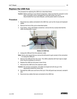 Initi™-Repair                                                                                             40


Replace the USB Hub
                The procedure for replacing the USB hub is described below.
                Caution: Before working on any internal component, make sure that the computer is shut
                         down, the power cord is unplugged from the wall socket, the cart is
                         disconnected from any host computer, and the power switch is turned off.

Procedure
                1. Disconnect any cables connected to the USB Hub, such as the mouse and keyboard
                   cables.
                2. Remove the front of the cart as described earlier.
                3. From below, using a #2 Phillips screwdriver, remove the four screws that hold the
                   USB mounting plate in place.




                      Screws


                                                   Bottom of USB Hub
                4. Unplug the USB port from the extension cable.
                Note: Some units require that you remove the left panel to gain access to the connection
                      to unplug the USB port.
                5. Remove the USB port from the cover. The USB is attached with foam tape so slight
                   force may be necessary to remove it.
                6. Replace the USB hub and press it down firmly.
                7. Reconnect the USB hub to the extension cable.
                Caution: Do not force connections. All cables are keyed and will only go in the
                         appropriate socket the correct way.
                8. Reinstall the USB cover and front of the cart. If the left panel was removed, reinstall it
                   also.
                9. Reconnect any cables that were connected to the USB Hub.




June 2006                                    www.artromick.com
 
