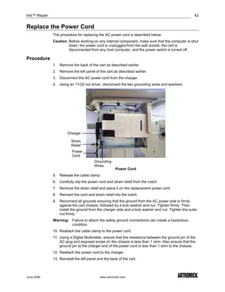 Initi™-Repair                                                                                          42


Replace the Power Cord
                The procedure for replacing the AC power cord is described below.
                Caution: Before working on any internal component, make sure that the computer is shut
                         down, the power cord is unplugged from the wall socket, the cart is
                         disconnected from any host computer, and the power switch is turned off.

Procedure
                1. Remove the back of the cart as described earlier.
                2. Remove the left panel of the cart as described earlier.
                3. Disconnect the AC power cord from the charger.
                4. Using an 11/32 nut driver, disconnect the two grounding wires and washers.




                         Charger

                           Strain
                           Relief
                            Power
                            Cord
                                          Grounding
                                          Wires
                                                        Power Cord
                5. Release the cable clamp.
                6. Carefully slip the power cord and strain relief from the notch.
                7. Remove the strain relief and place it on the replacement power cord.
                8. Reinsert the cord and strain relief into the notch.
                9. Reconnect all grounds ensuring that the ground from the AC power side is firmly
                   against the cart chassis, followed by a lock washer and nut. Tighten firmly. Then
                   install the ground from the charger side and a lock washer and nut. Tighten the outer
                   nut firmly.
                Warning: Failure to attach the safety ground connections can create a hazardous
                         condition.
                10. Reattach the cable clamp to the power cord.
                11. Using a Digital Multimeter, ensure that the resistance between the ground pin of the
                    AC plug and exposed screw on the chassis is less than 1 ohm. Also ensure that the
                    ground pin at the charger end of the power cord is less than 1 ohm to the chassis.
                12. Reattach the power cord to the charger.
                13. Reinstall the left panel and the back of the cart.



June 2006                                     www.artromick.com
 