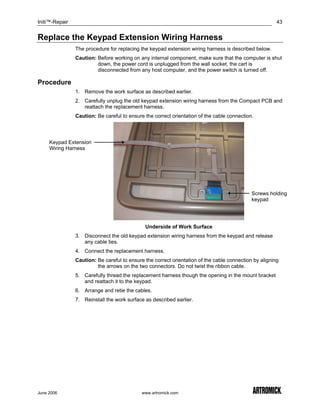 Initi™-Repair                                                                                           43


Replace the Keypad Extension Wiring Harness
                The procedure for replacing the keypad extension wiring harness is described below.
                Caution: Before working on any internal component, make sure that the computer is shut
                         down, the power cord is unplugged from the wall socket, the cart is
                         disconnected from any host computer, and the power switch is turned off.

Procedure
                1. Remove the work surface as described earlier.
                2. Carefully unplug the old keypad extension wiring harness from the Compact PCB and
                   reattach the replacement harness.
                Caution: Be careful to ensure the correct orientation of the cable connection.




     Keypad Extension
     Wiring Harness




                                                                                             Screws holding
                                                                                             keypad




                                              Underside of Work Surface
                3. Disconnect the old keypad extension wiring harness from the keypad and release
                   any cable ties.
                4. Connect the replacement harness.
                Caution: Be careful to ensure the correct orientation of the cable connection by aligning
                         the arrows on the two connectors. Do not twist the ribbon cable.
                5. Carefully thread the replacement harness though the opening in the mount bracket
                   and reattach it to the keypad.
                6. Arrange and retie the cables.
                7. Reinstall the work surface as described earlier.




June 2006                                    www.artromick.com
 