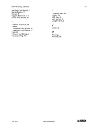 Initi™ Index by Artromick                                         48

Standard Pivot Mounts, 31                 U
Startup Display, 11
Storage, 8                                Unpacking the Cart, 7
Support, Technical, 5, 15                 Up Key, 10
Swivel Pivot Mounts, 32                   USB Hub, 40
                                          User Manual, 5
                                          Using the Cart, 9
T
Technical Support, 5, 15                  V
Tension
  Computer Pivot Mounts, 31               Voltage, 3
  Keyboard Pivot Mounts, 27
Tools, 20                                 W
Transport and Storage, 8
                                          Warnings, 4
Troubleshooting, 15
                                          Warranty, 45




June 2006                     www.artromick.com
 