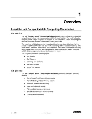 1
                                                                             Overview
About the Initi Compact Mobile Computing Workstation
Introduction
            The Initi Compact Mobile Computing Workstation by Artromick offers highly-advanced
            computing technology in a maneuverable and trim-line workstation. The small but stable
            footprint permits simple navigation to the point-of-care for bedside patient monitoring and
            documentation and enables more efficient nursing workflows.
            The motorized height adjustment of the cart positions the monitor and keyboard at the
            perfect height for comfortable use. So, whether standing at the bedside or recording data
            while seated, the cart is positioned to your preference. Best of all, configurable computing
            performance works in concert with the innovative power conditioning system to provide
            reliable data management and extended battery run times.
            This chapter contains the following topics:
                 •   Initi Benefits
                 •   Cart Features
                 •   Warnings and Cautions
                 •   Technical Support
                 •   About This Manual

Initi Benefits
            The Initi Compact Mobile Computing Workstation by Artromick offers the following
            benefits:
                 •   Many hours of cord-free mobile computing
                 •   Powerful battery and conditioning system
                 •   Improved workflow and accuracy
                 •   Safe and ergonomic design
                 •   Advanced computing performance
                 •   Small footprint for easy maneuverability
                 •   Customized configuration




June 2006                                www.artromick.com
 