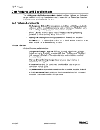 Initi™-Overview                                                                                             2


Cart Features and Specifications
                  The Initi Compact Mobile Computing Workstation combines the latest cart design with
                  proven mobile computing and point-of-care technology solutions. This section describes
                  the features and specifications of the cart.

Cart Features/Components
                      •   Rechargeable Battery: The rechargeable, sealed lead acid battery provides the
                          extended run time required in demanding work environments. The battery works
                          with an intelligent charging system for maximum battery life.
                      •   Power Lift: The electronic power lift accommodates standing and sitting
                          positions, by simply pressing the up or down key.
                      •   Workspace: The organized workspace enhances workflow and efficiency.
                      •   Reset Button: The Reset button enables you to restart the cart electronics in the
                          event that the cart is not functioning properly.
Optional Features:
                  Optional features available include
                      •   Choice of Computer Platforms: Different computer platforms are available
                          including an All-in-One (AIO) computer, AIO-style Thin Client, or a Thin Client
                          with separate LCD display. The system can also accommodate a variety of
                          laptop solutions.
                      •   Storage Drawer: Locking storage drawer provides secure storage of
                          medications and supplies.
                      •   Chart Holder: Basket can be mounted on one or both sides to provide
                          convenient storage space.
                      •   Scanner Holder: Convenient holder for barcode scanner to enhance workflow.
                      •   Column Mounted Basket: Basket can be mounted on the column behind the
                          computer to provide convenient storage space.




June 2006                                      www.artromick.com
 