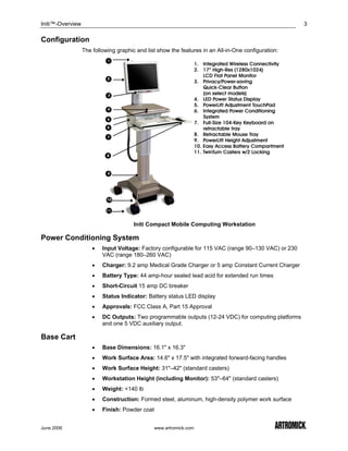 Initi™-Overview                                                                                       3

Configuration
                  The following graphic and list show the features in an All-in-One configuration:




                                       Initi Compact Mobile Computing Workstation

Power Conditioning System
                      •   Input Voltage: Factory configurable for 115 VAC (range 90–130 VAC) or 230
                          VAC (range 180–260 VAC)
                      •   Charger: 9.2 amp Medical Grade Charger or 5 amp Constant Current Charger
                      •   Battery Type: 44 amp-hour sealed lead acid for extended run times
                      •   Short-Circuit 15 amp DC breaker
                      •   Status Indicator: Battery status LED display
                      •   Approvals: FCC Class A, Part 15 Approval
                      •   DC Outputs: Two programmable outputs (12-24 VDC) for computing platforms
                          and one 5 VDC auxiliary output.

Base Cart
                      •   Base Dimensions: 16.1" x 16.3"
                      •   Work Surface Area: 14.6" x 17.5" with integrated forward-facing handles
                      •   Work Surface Height: 31"–42" (standard casters)
                      •   Workstation Height (including Monitor): 53"–64" (standard casters)
                      •   Weight: <140 lb
                      •   Construction: Formed steel, aluminum, high-density polymer work surface
                      •   Finish: Powder coat


June 2006                                       www.artromick.com
 