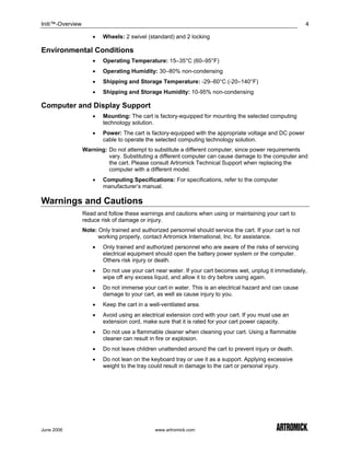 Initi™-Overview                                                                                              4

                      •   Wheels: 2 swivel (standard) and 2 locking

Environmental Conditions
                      •   Operating Temperature: 15–35°C (60–95°F)
                      •   Operating Humidity: 30–80% non-condensing
                      •   Shipping and Storage Temperature: -29–60°C (-20–140°F)
                      •   Shipping and Storage Humidity: 10-95% non-condensing

Computer and Display Support
                      •   Mounting: The cart is factory-equipped for mounting the selected computing
                          technology solution.
                      •   Power: The cart is factory-equipped with the appropriate voltage and DC power
                          cable to operate the selected computing technology solution.
                  Warning: Do not attempt to substitute a different computer, since power requirements
                           vary. Substituting a different computer can cause damage to the computer and
                           the cart. Please consult Artromick Technical Support when replacing the
                           computer with a different model.
                      •   Computing Specifications: For specifications, refer to the computer
                          manufacturer’s manual.

Warnings and Cautions
                  Read and follow these warnings and cautions when using or maintaining your cart to
                  reduce risk of damage or injury.
                  Note: Only trained and authorized personnel should service the cart. If your cart is not
                        working properly, contact Artromick International, Inc. for assistance.
                      •   Only trained and authorized personnel who are aware of the risks of servicing
                          electrical equipment should open the battery power system or the computer.
                          Others risk injury or death.
                      •   Do not use your cart near water. If your cart becomes wet, unplug it immediately,
                          wipe off any excess liquid, and allow it to dry before using again.
                      •   Do not immerse your cart in water. This is an electrical hazard and can cause
                          damage to your cart, as well as cause injury to you.
                      •   Keep the cart in a well-ventilated area.
                      •   Avoid using an electrical extension cord with your cart. If you must use an
                          extension cord, make sure that it is rated for your cart power capacity.
                      •   Do not use a flammable cleaner when cleaning your cart. Using a flammable
                          cleaner can result in fire or explosion.
                      •   Do not leave children unattended around the cart to prevent injury or death.
                      •   Do not lean on the keyboard tray or use it as a support. Applying excessive
                          weight to the tray could result in damage to the cart or personal injury.




June 2006                                      www.artromick.com
 