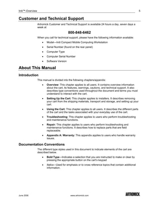 Initi™-Overview                                                                                                 5


Customer and Technical Support
                  Artromick Customer and Technical Support is available 24 hours a day, seven days a
                  week at

                                             800-848-6462
                  When you call for technical support, please have the following information available:
                      •   Model—Initi Compact Mobile Computing Workstation
                      •   Serial Number (found on the rear panel)
                      •   Computer Type
                      •   Computer Serial Number
                      •   Software Version

About This Manual
Introduction
                  This manual is divided into the following chapters/appendix:
                      •   Overview: This chapter applies to all users. It contains overview information
                          about the cart, its features, warnings, cautions, and technical support. It also
                          describes type conventions used throughout the document and terms you must
                          understand to interact with the cart.
                      •   Setting Up the Cart: This chapter applies to installers. It describes removing
                          your cart from the shipping materials, transport and storage, and setting up your
                          cart.
                      •   Using the Cart: This chapter applies to all users. It describes the different parts
                          of the cart and the tasks associated with your everyday use of the cart.
                      •   Troubleshooting: This chapter applies to users who perform troubleshooting
                          and maintenance functions.
                      •   Repair: This chapter applies to users who perform troubleshooting and
                          maintenance functions. It describes how to replace parts that are field
                          replaceable.
                      •   Appendix A: Warranty: This appendix applies to users who handle warranty
                          issues.

Documentation Conventions
                  The different type styles used in this document to indicate elements of the cart are
                  described below.
                      •   Bold Type—Indicates a selection that you are instructed to make or clear by
                          pressing the appropriate button on the cart’s keypad
                      •   Italics—Used for emphasis or to cross reference topics that contain additional
                          information.




June 2006                                      www.artromick.com
 