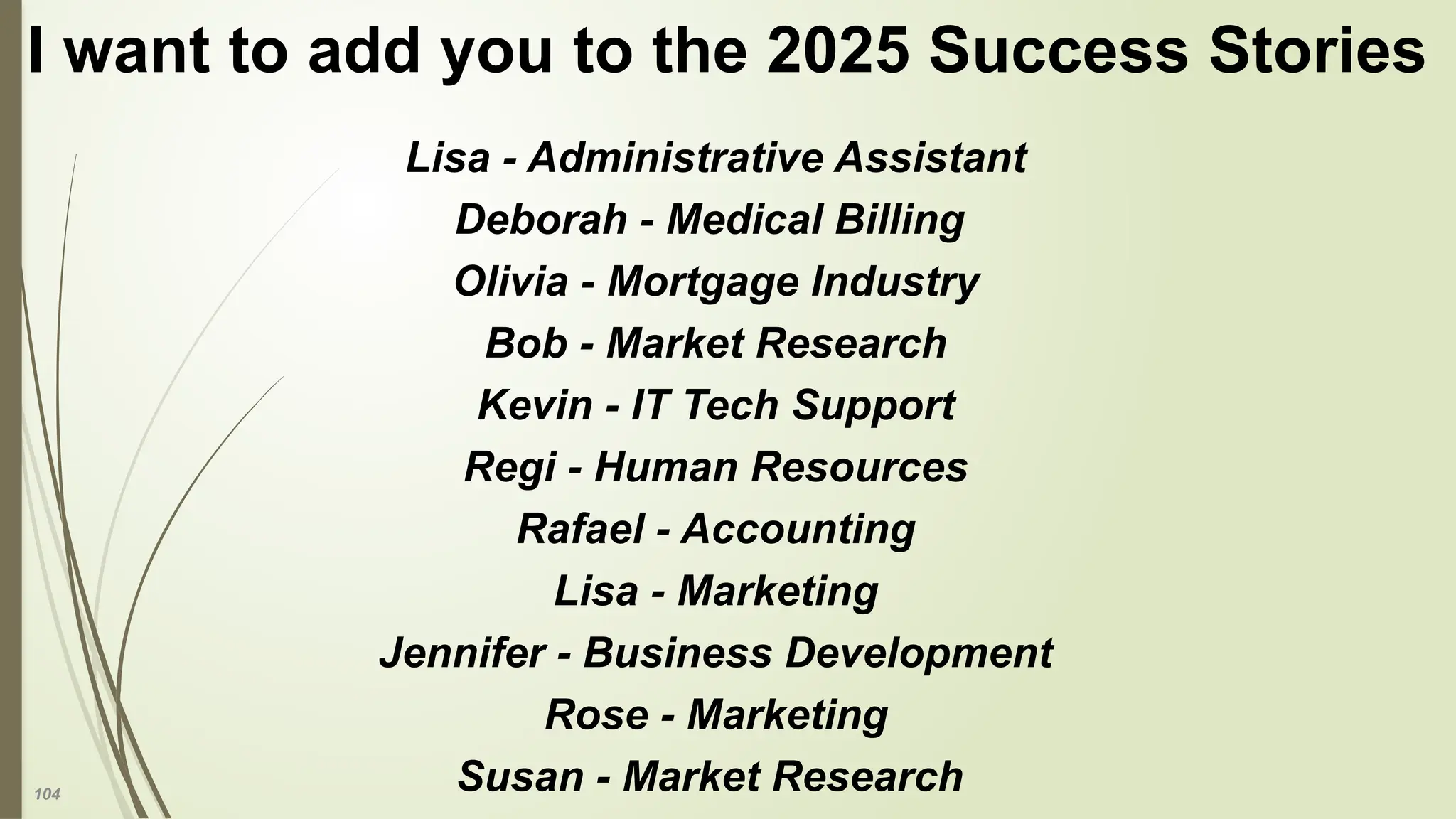 104
I want to add you to the 2025 Success Stories
Lisa - Administrative Assistant
Deborah - Medical Billing
Olivia - Mortgage Industry
Bob - Market Research
Kevin - IT Tech Support
Regi - Human Resources
Rafael - Accounting
Lisa - Marketing
Jennifer - Business Development
Rose - Marketing
Susan - Market Research
 