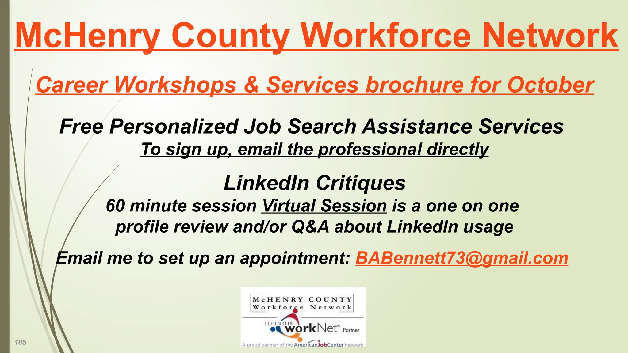 105
McHenry County Workforce Network
Career Workshops & Services brochure for October
Free Personalized Job Search Assistance Services
To sign up, email the professional directly
LinkedIn Critiques
60 minute session Virtual Session is a one on one
profile review and/or Q&A about LinkedIn usage
Email me to set up an appointment: BABennett73@gmail.com
 