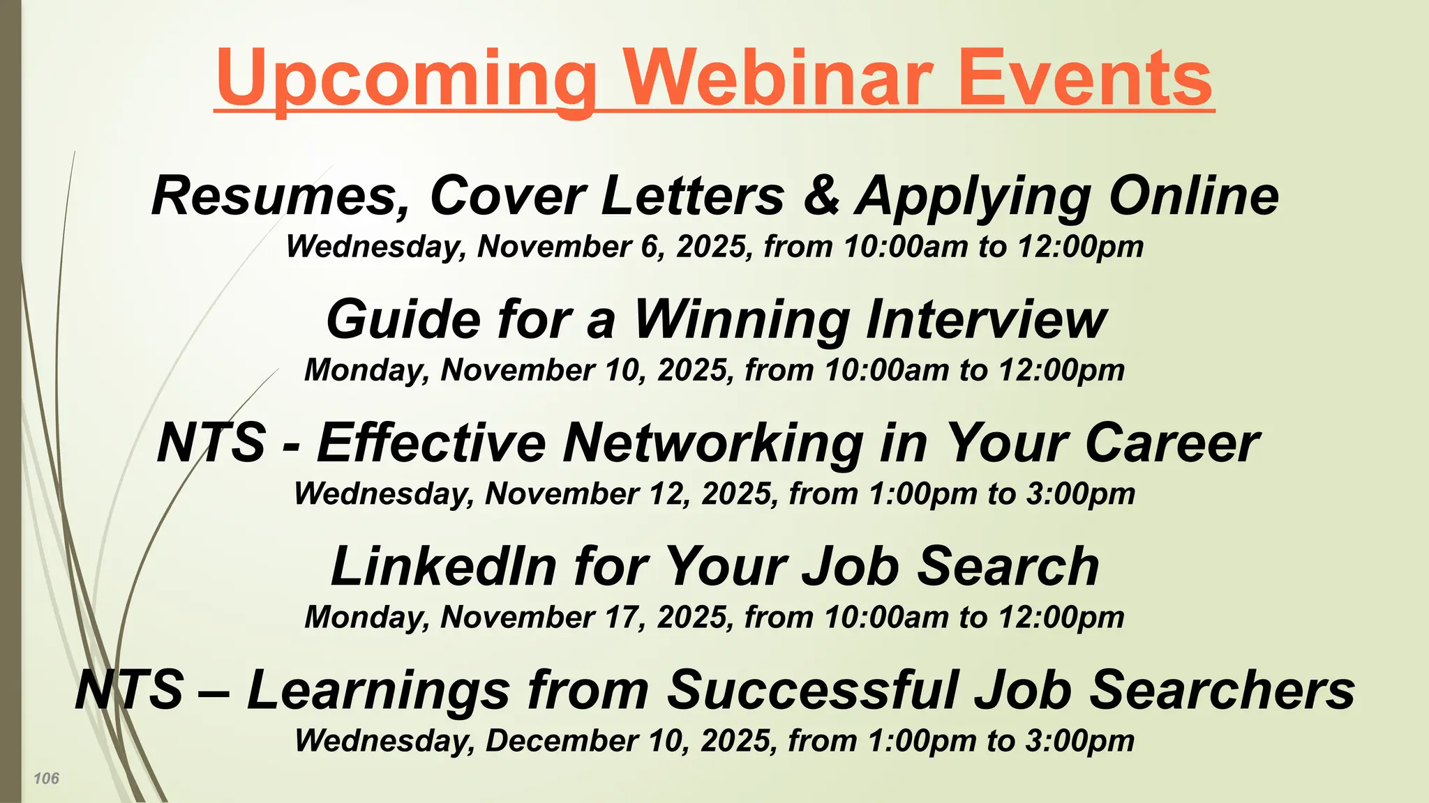 106
Upcoming Webinar Events
Resumes, Cover Letters & Applying Online
Wednesday, November 6, 2025, from 10:00am to 12:00pm
Guide for a Winning Interview
Monday, November 10, 2025, from 10:00am to 12:00pm
NTS - Effective Networking in Your Career
Wednesday, November 12, 2025, from 1:00pm to 3:00pm
LinkedIn for Your Job Search
Monday, November 17, 2025, from 10:00am to 12:00pm
NTS – Learnings from Successful Job Searchers
Wednesday, December 10, 2025, from 1:00pm to 3:00pm
 