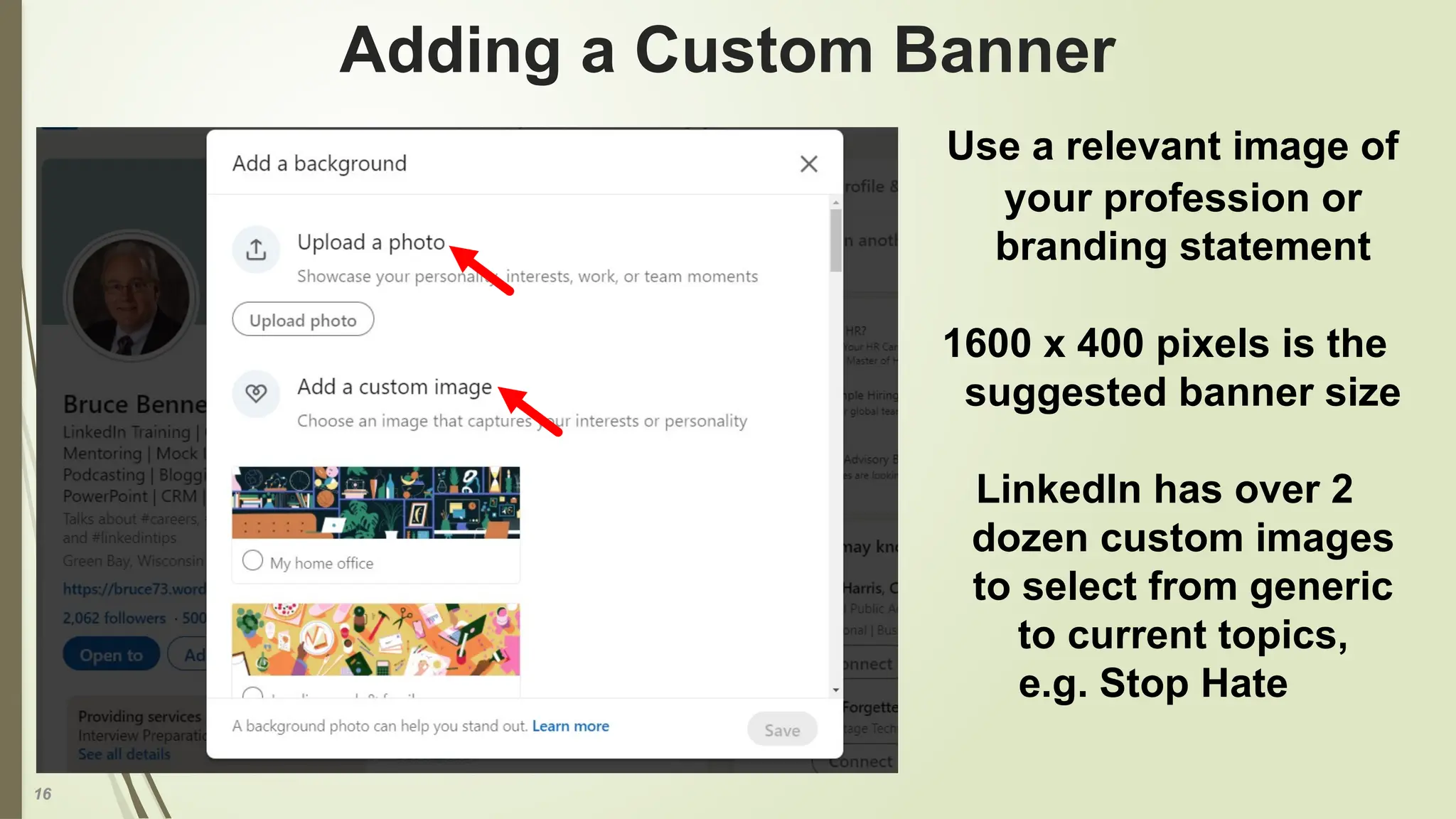 16
Adding a Custom Banner
Use a relevant image of
your profession or
branding statement
1600 x 400 pixels is the
suggested banner size
LinkedIn has over 2
dozen custom images
to select from generic
to current topics,
e.g. Stop Hate
 