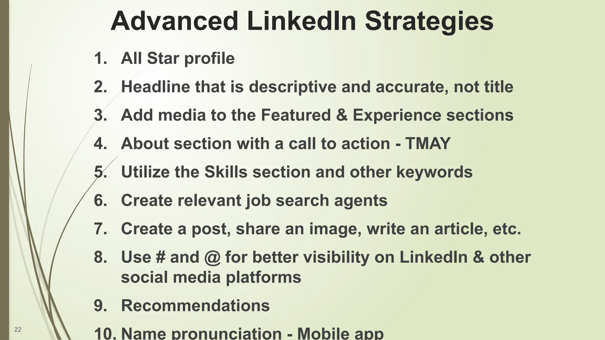 22
Advanced LinkedIn Strategies
1. All Star profile
2. Headline that is descriptive and accurate, not title
3. Add media to the Featured & Experience sections
4. About section with a call to action - TMAY
5. Utilize the Skills section and other keywords
6. Create relevant job search agents
7. Create a post, share an image, write an article, etc.
8. Use # and @ for better visibility on LinkedIn & other
social media platforms
9. Recommendations
10. Name pronunciation - Mobile app
 