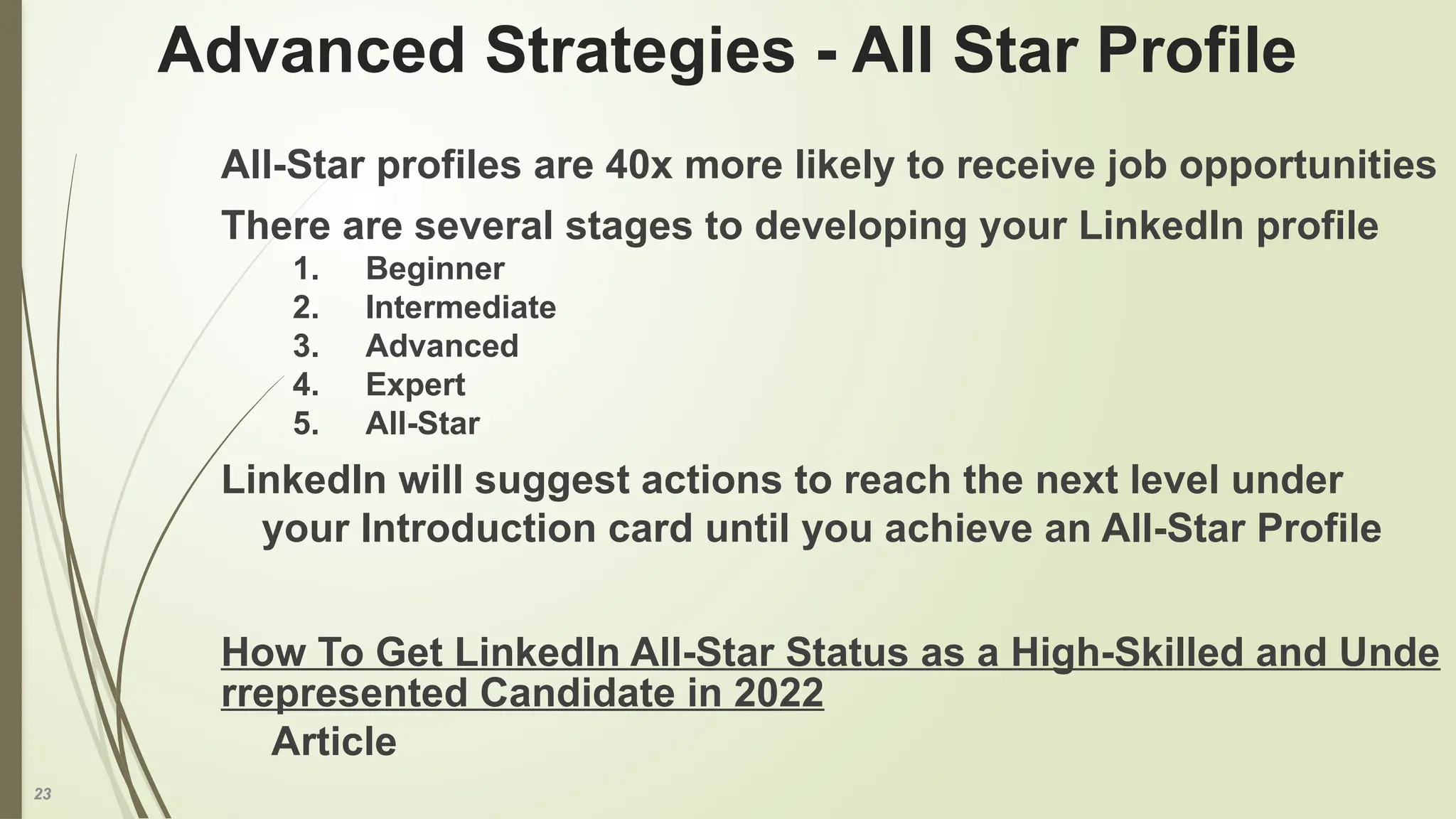 23
Advanced Strategies - All Star Profile
All-Star profiles are 40x more likely to receive job opportunities
There are several stages to developing your LinkedIn profile
1. Beginner
2. Intermediate
3. Advanced
4. Expert
5. All-Star
LinkedIn will suggest actions to reach the next level under
your Introduction card until you achieve an All-Star Profile
How To Get LinkedIn All-Star Status as a High-Skilled and Unde
rrepresented Candidate in 2022
Article
 