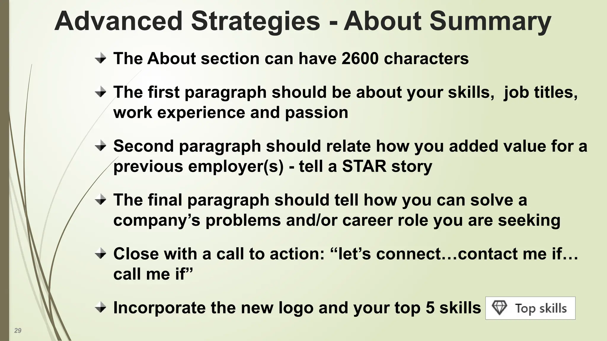 29
The About section can have 2600 characters
The first paragraph should be about your skills, job titles,
work experience and passion
Second paragraph should relate how you added value for a
previous employer(s) - tell a STAR story
The final paragraph should tell how you can solve a
company’s problems and/or career role you are seeking
Close with a call to action: “let’s connect…contact me if…
call me if”
Incorporate the new logo and your top 5 skills
Advanced Strategies - About Summary
 