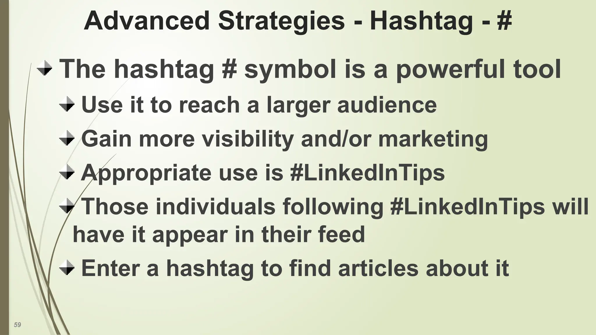 59
Advanced Strategies - Hashtag - #
The hashtag # symbol is a powerful tool
Use it to reach a larger audience
Gain more visibility and/or marketing
Appropriate use is #LinkedInTips
Those individuals following #LinkedInTips will
have it appear in their feed
Enter a hashtag to find articles about it
 