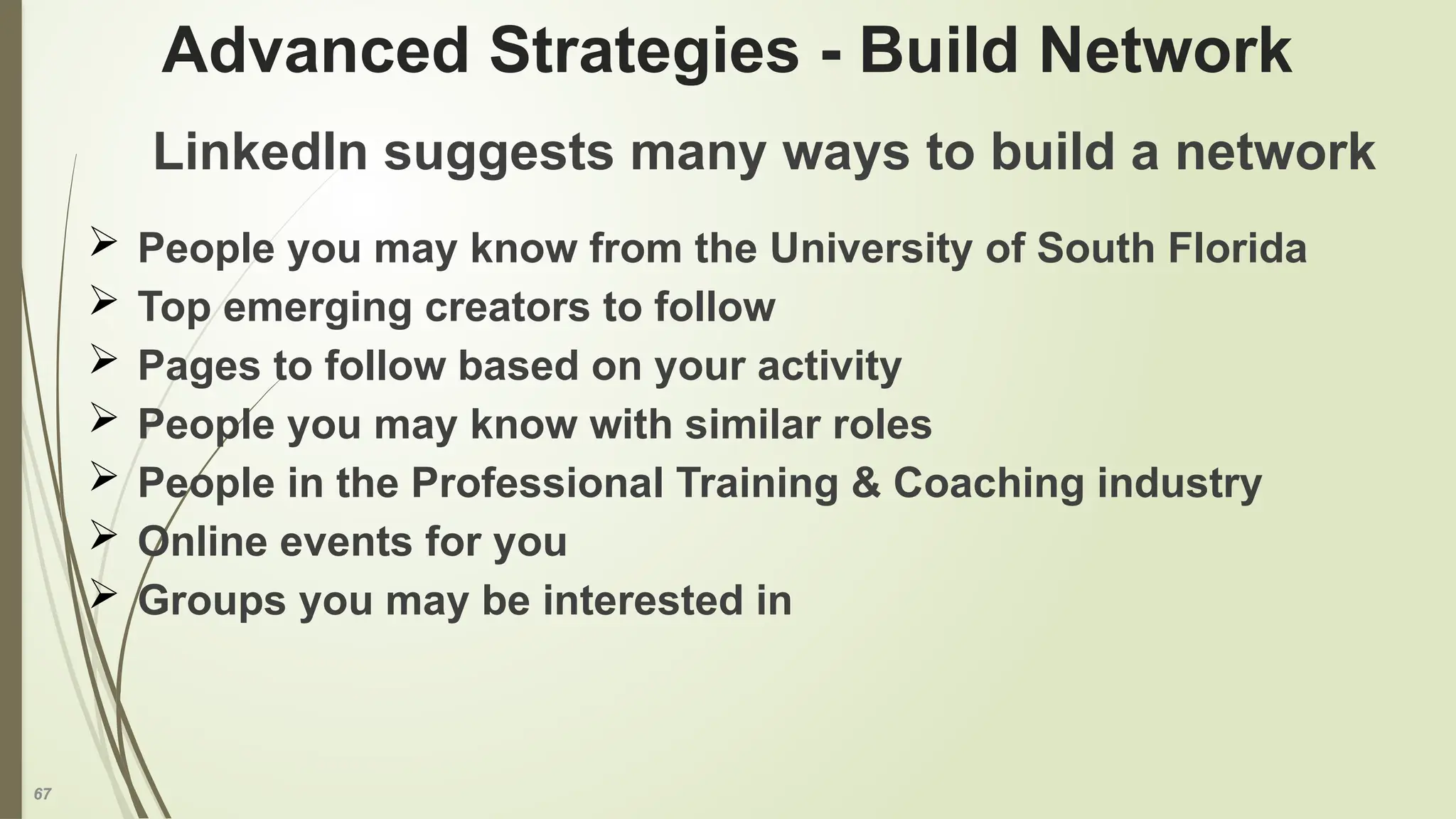 67
Advanced Strategies - Build Network
LinkedIn suggests many ways to build a network
 People you may know from the University of South Florida
 Top emerging creators to follow
 Pages to follow based on your activity
 People you may know with similar roles
 People in the Professional Training & Coaching industry
 Online events for you
 Groups you may be interested in
 