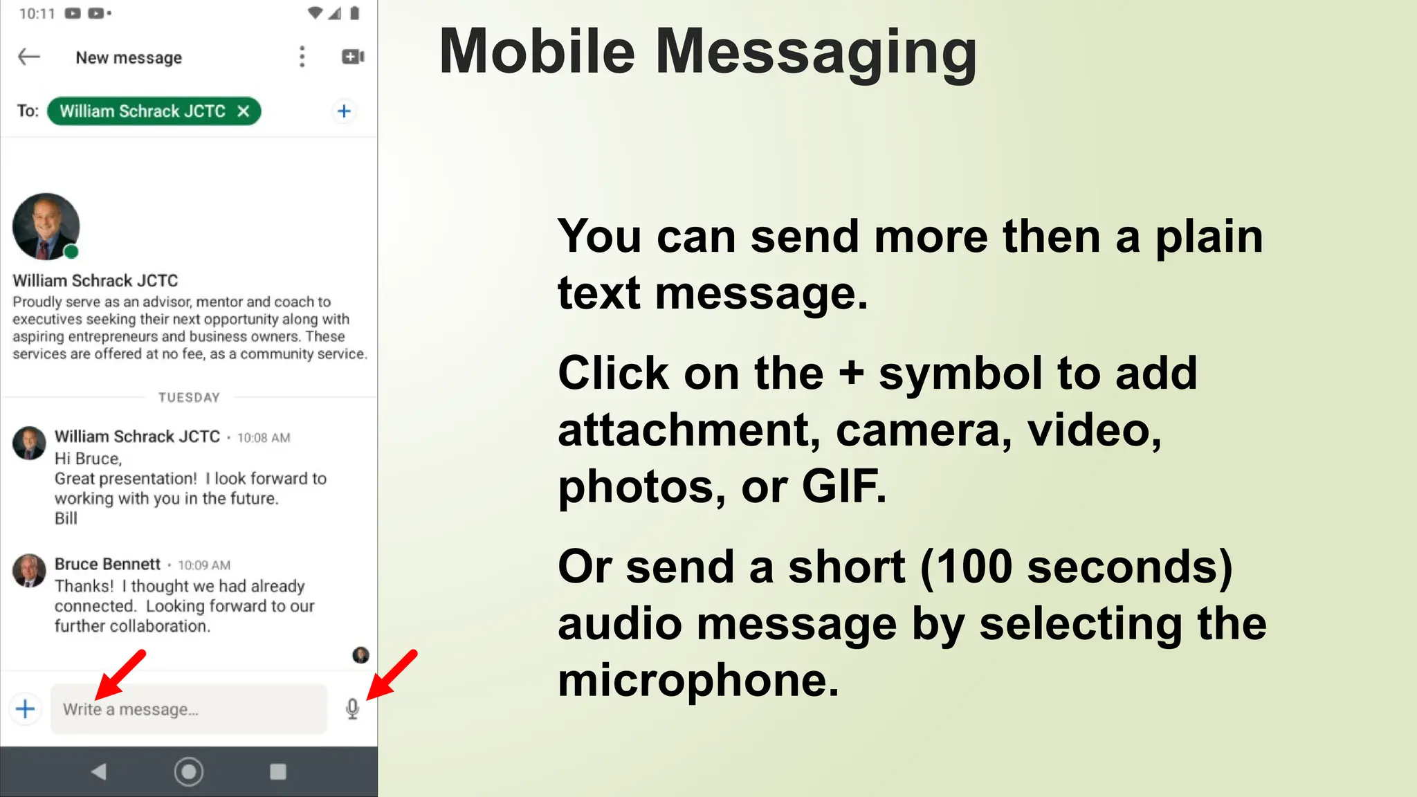 99
Mobile Messaging
You can send more then a plain
text message.
Click on the + symbol to add
attachment, camera, video,
photos, or GIF.
Or send a short (100 seconds)
audio message by selecting the
microphone.
 