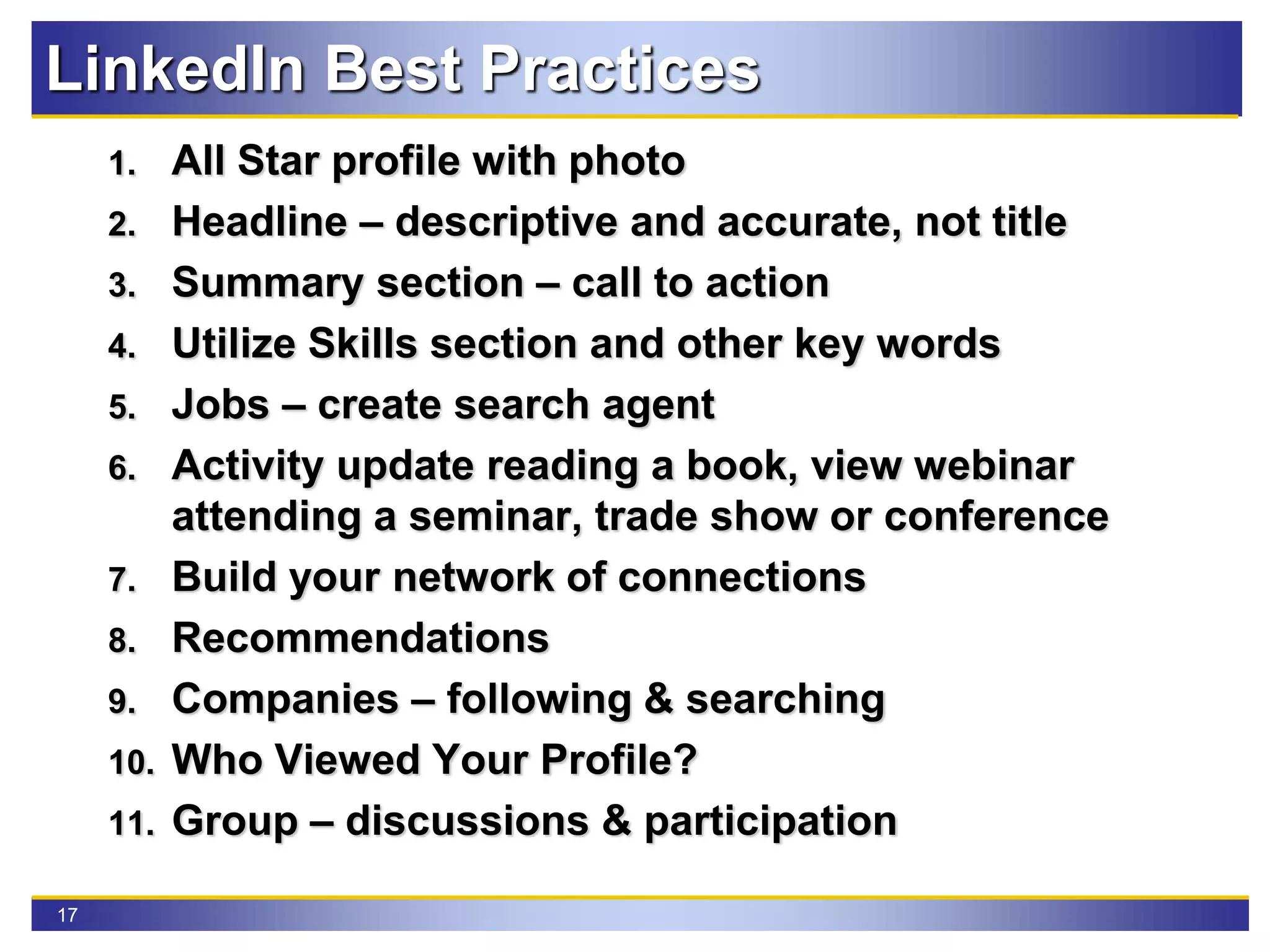 17
LinkedIn Best Practices
1. All Star profile with photo
2. Headline – descriptive and accurate, not title
3. Summary section – call to action
4. Utilize Skills section and other key words
5. Jobs – create search agent
6. Activity update reading a book, view webinar
attending a seminar, trade show or conference
7. Build your network of connections
8. Recommendations
9. Companies – following & searching
10. Who Viewed Your Profile?
11. Group – discussions & participation
 