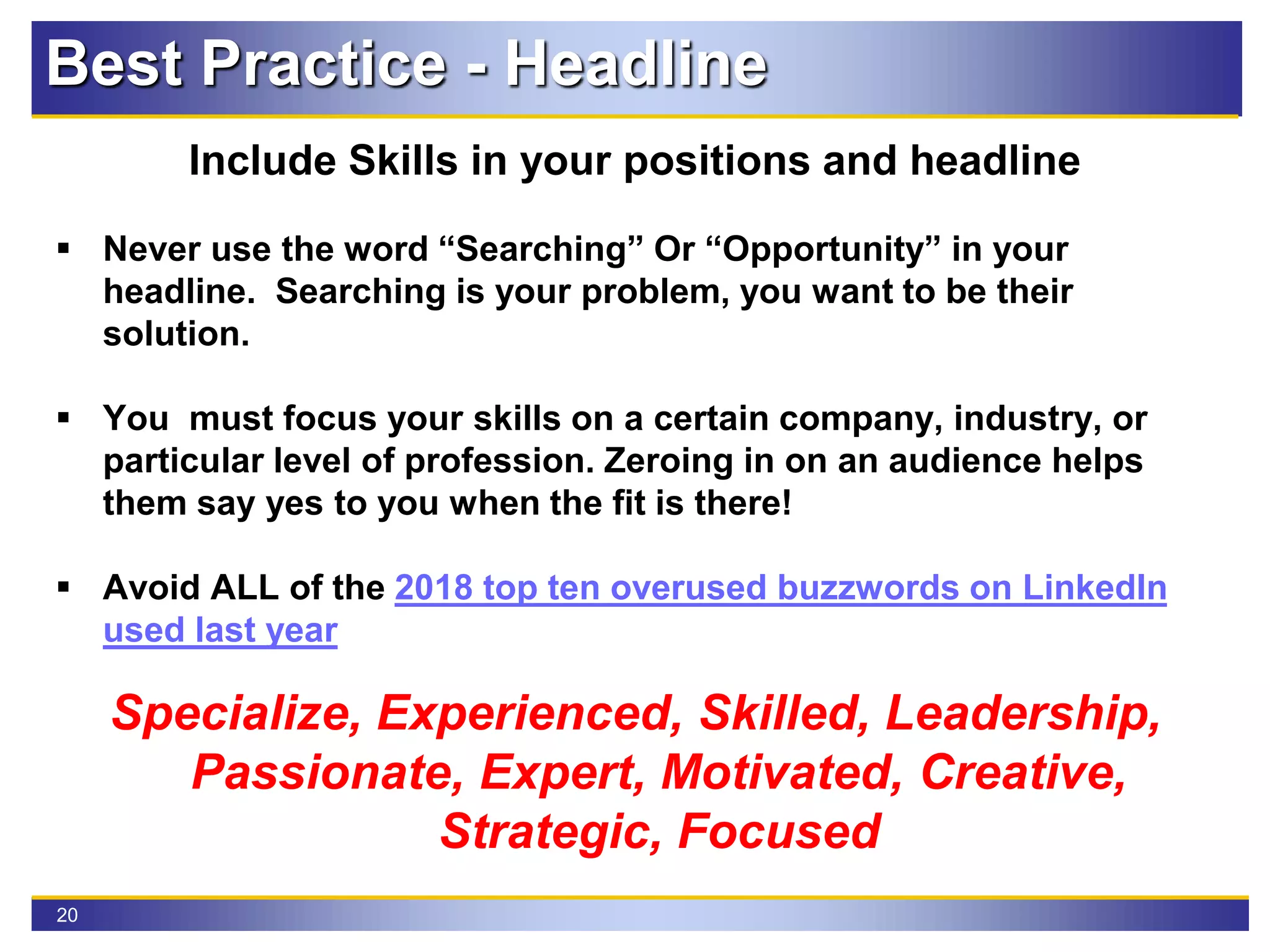 20
Best Practice - Headline
Include Skills in your positions and headline
 Never use the word “Searching” Or “Opportunity” in your
headline. Searching is your problem, you want to be their
solution.
 You must focus your skills on a certain company, industry, or
particular level of profession. Zeroing in on an audience helps
them say yes to you when the fit is there!
 Avoid ALL of the 2018 top ten overused buzzwords on LinkedIn
used last year
Specialize, Experienced, Skilled, Leadership,
Passionate, Expert, Motivated, Creative,
Strategic, Focused
 