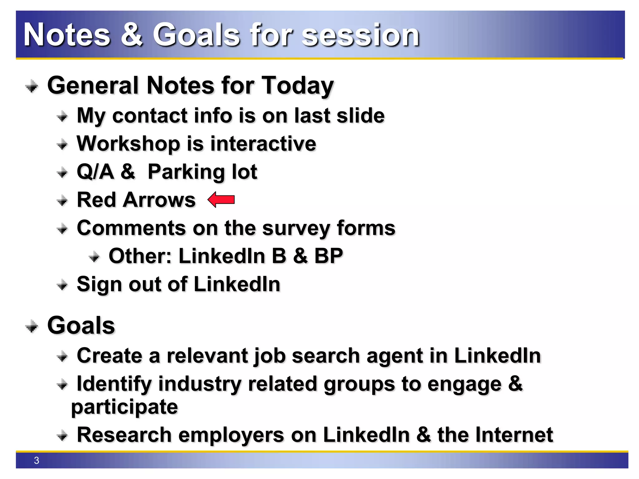 3
Notes & Goals for session
General Notes for Today
My contact info is on last slide
Workshop is interactive
Q/A & Parking lot
Red Arrows
Comments on the survey forms
Other: LinkedIn B & BP
Sign out of LinkedIn
Goals
Create a relevant job search agent in LinkedIn
Identify industry related groups to engage &
participate
Research employers on LinkedIn & the Internet
 