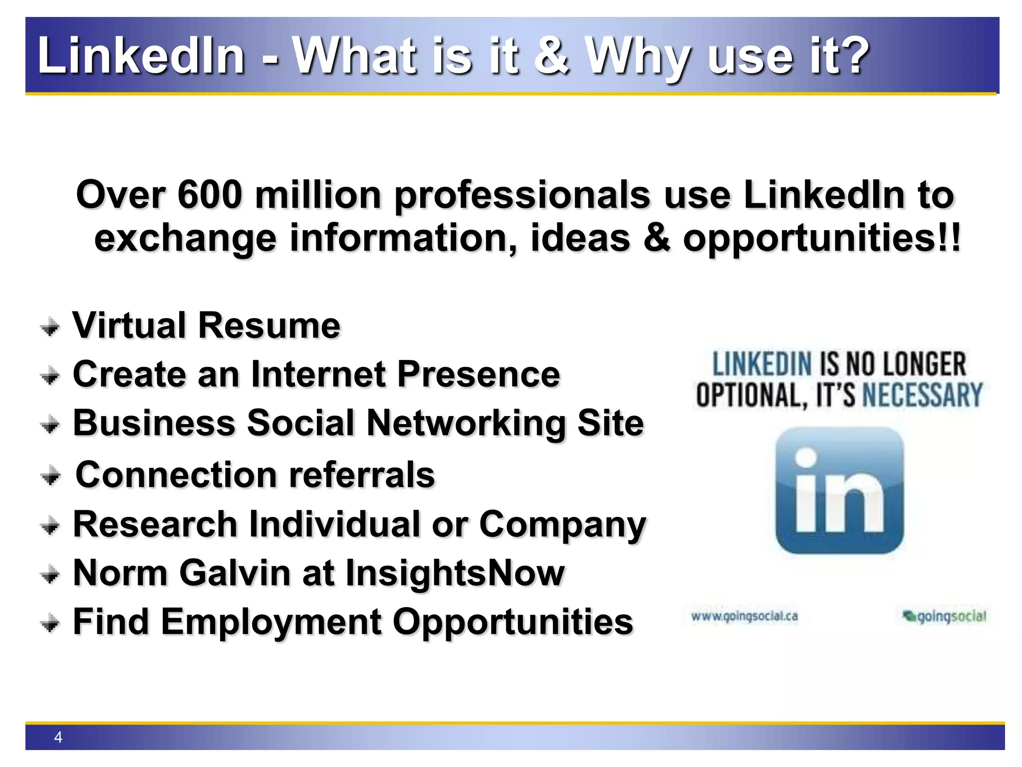 4
LinkedIn - What is it & Why use it?
Over 600 million professionals use LinkedIn to
exchange information, ideas & opportunities!!
Virtual Resume
Create an Internet Presence
Business Social Networking Site
Connection referrals
Research Individual or Company
Norm Galvin at InsightsNow
Find Employment Opportunities
 