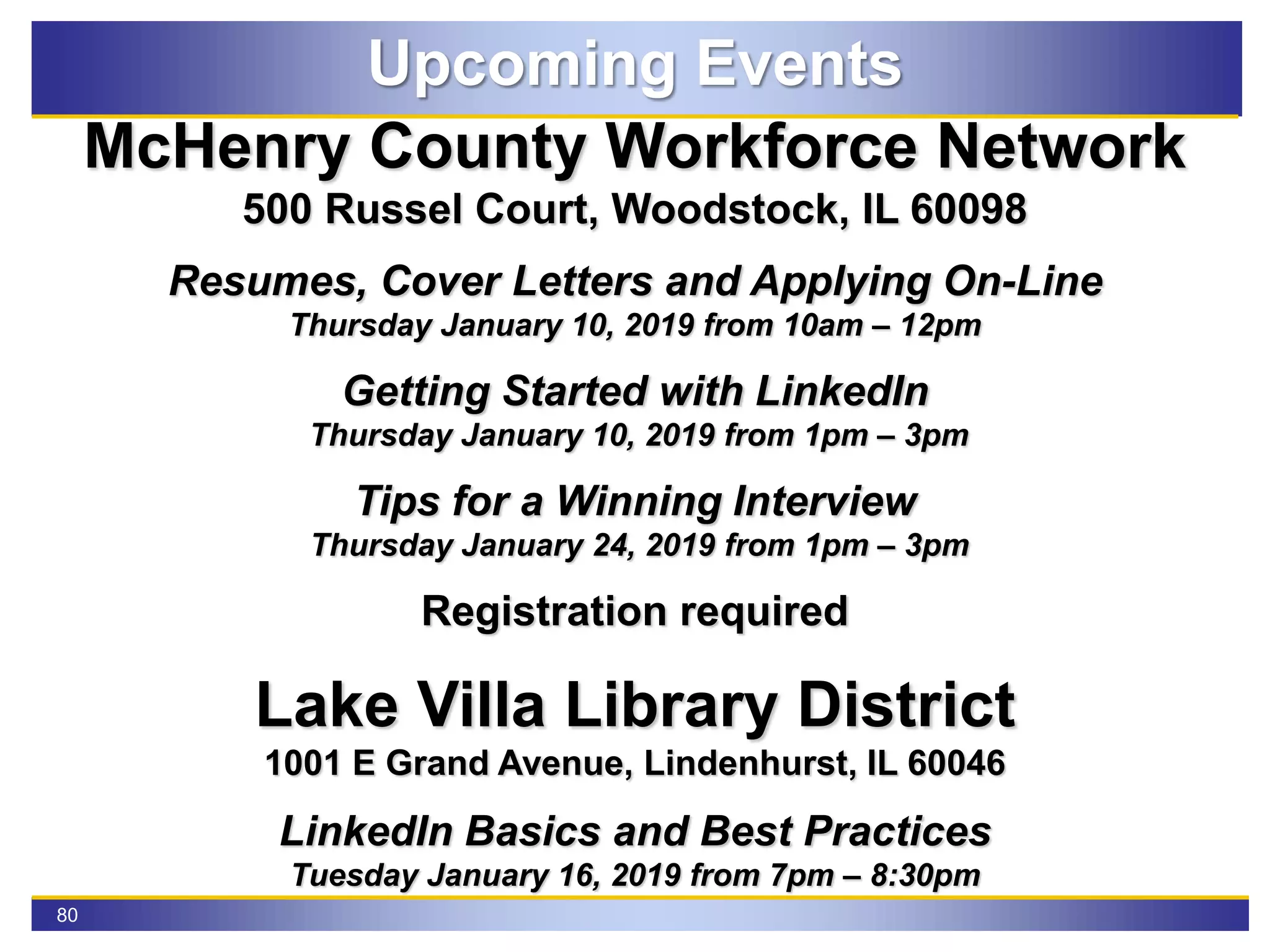80
Upcoming Events
McHenry County Workforce Network
500 Russel Court, Woodstock, IL 60098
Resumes, Cover Letters and Applying On-Line
Thursday January 10, 2019 from 10am – 12pm
Getting Started with LinkedIn
Thursday January 10, 2019 from 1pm – 3pm
Tips for a Winning Interview
Thursday January 24, 2019 from 1pm – 3pm
Registration required
Lake Villa Library District
1001 E Grand Avenue, Lindenhurst, IL 60046
LinkedIn Basics and Best Practices
Tuesday January 16, 2019 from 7pm – 8:30pm
 