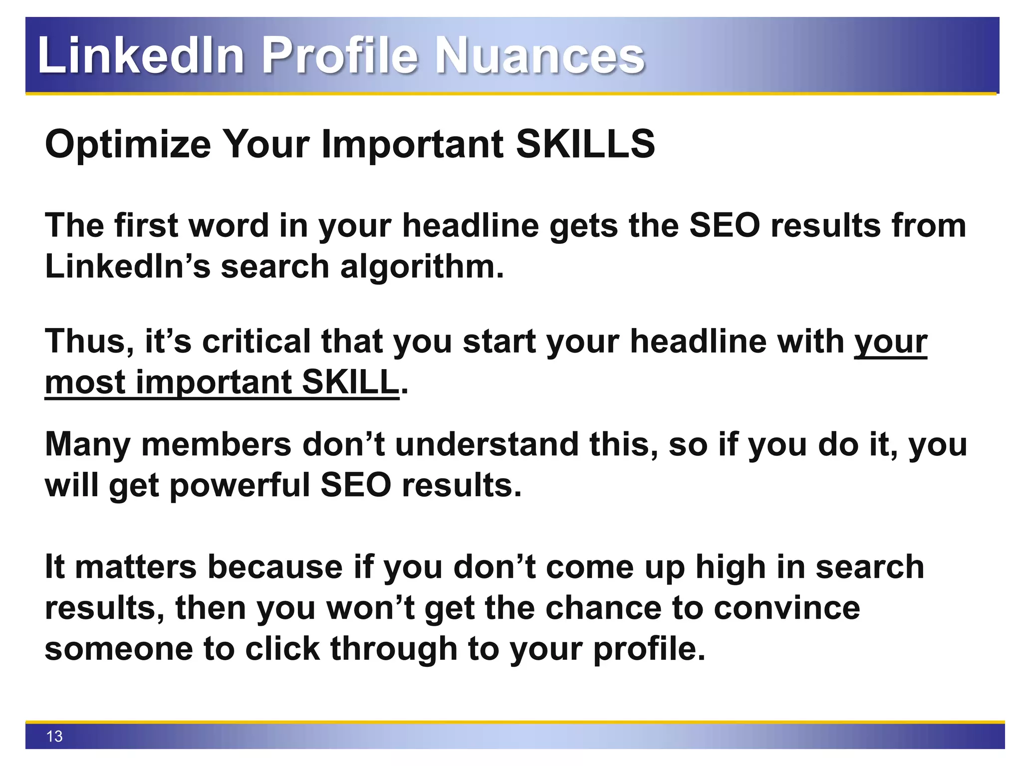 13
Optimize Your Important SKILLS
The first word in your headline gets the SEO results from
LinkedIn’s search algorithm.
Thus, it’s critical that you start your headline with your
most important SKILL.
Many members don’t understand this, so if you do it, you
will get powerful SEO results.
It matters because if you don’t come up high in search
results, then you won’t get the chance to convince
someone to click through to your profile.
LinkedIn Profile Nuances
 