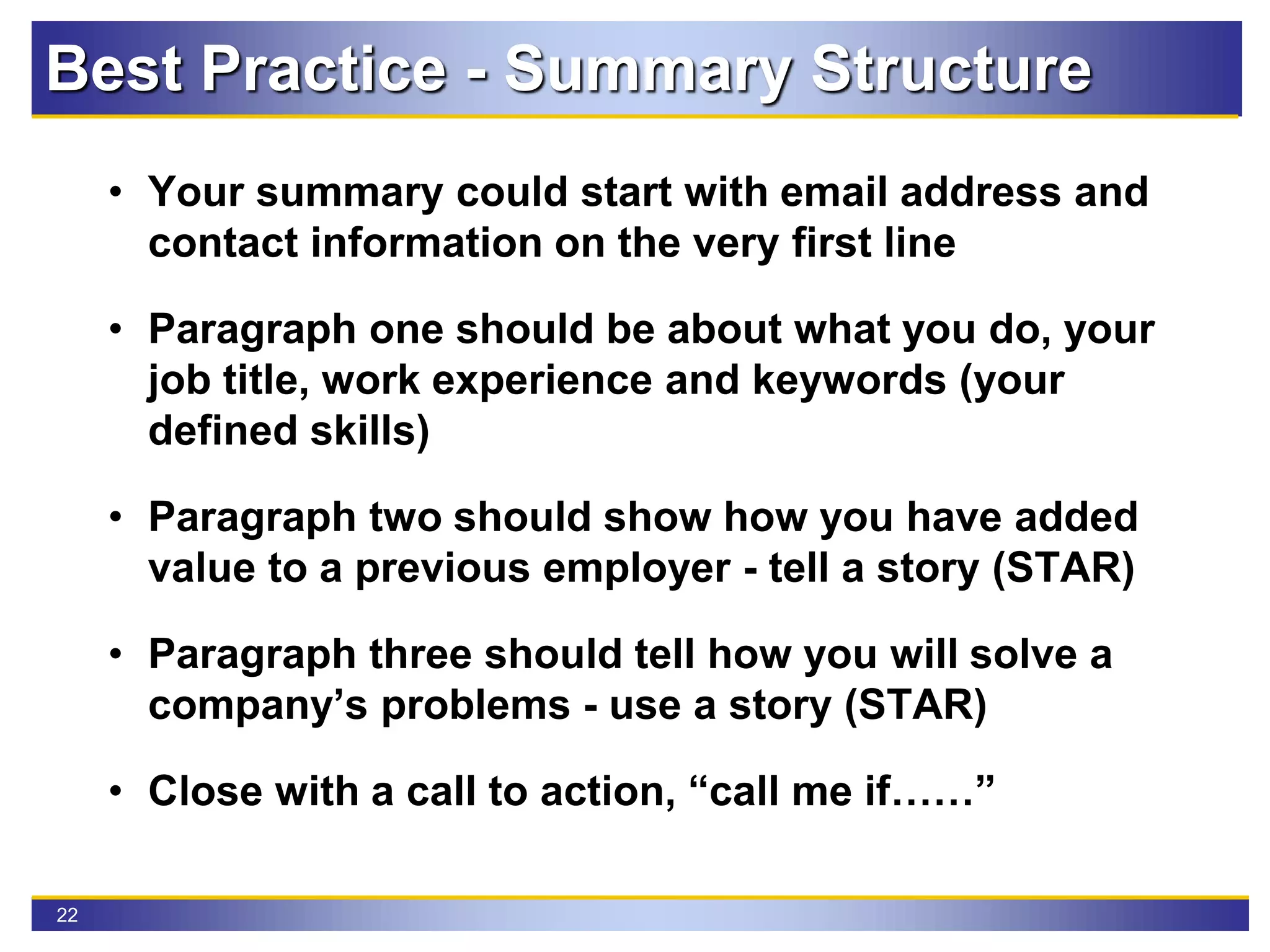 22
• Your summary could start with email address and
contact information on the very first line
• Paragraph one should be about what you do, your
job title, work experience and keywords (your
defined skills)
• Paragraph two should show how you have added
value to a previous employer - tell a story (STAR)
• Paragraph three should tell how you will solve a
company’s problems - use a story (STAR)
• Close with a call to action, “call me if……”
Best Practice - Summary Structure
 