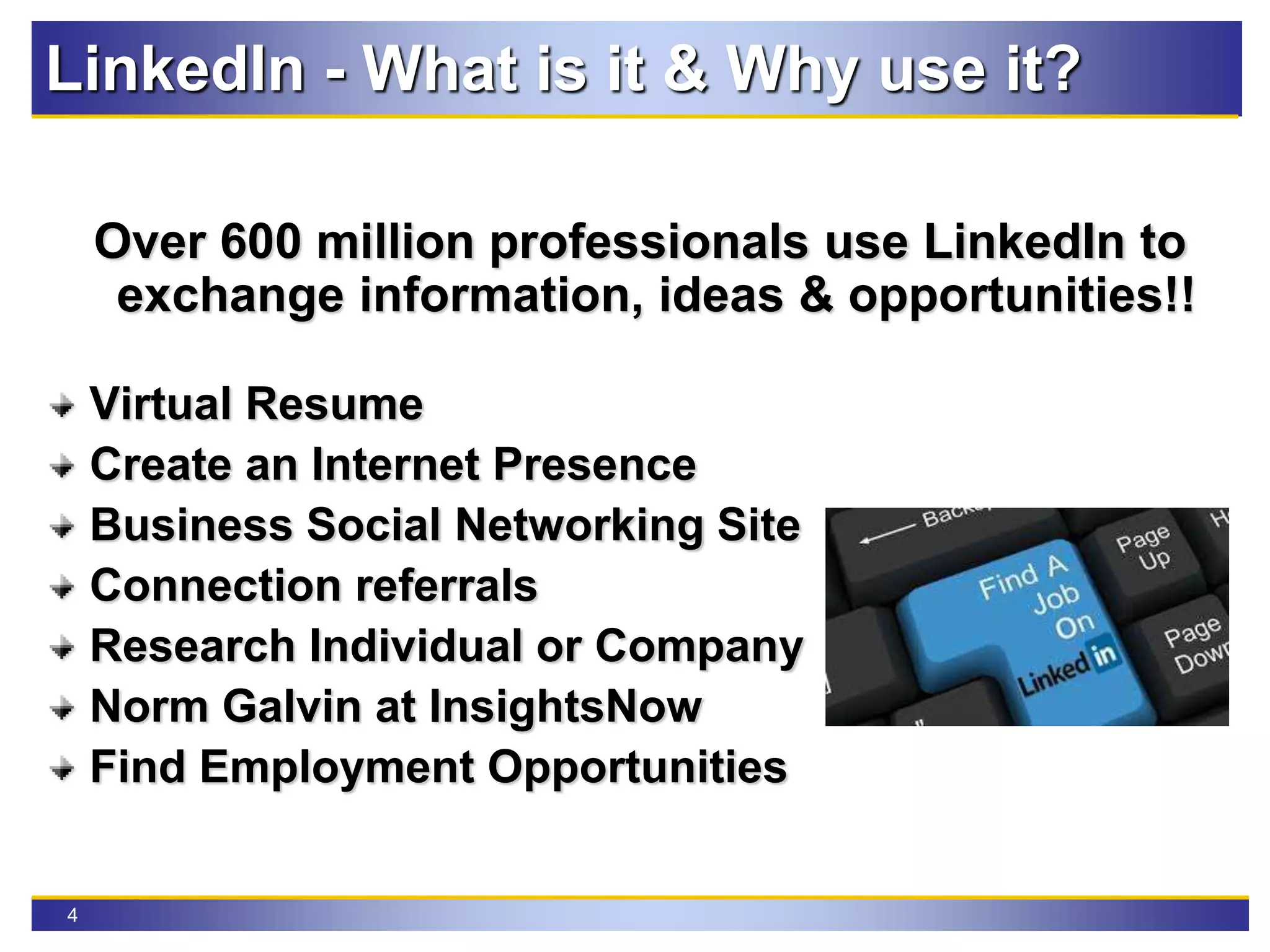 4
LinkedIn - What is it & Why use it?
Over 600 million professionals use LinkedIn to
exchange information, ideas & opportunities!!
Virtual Resume
Create an Internet Presence
Business Social Networking Site
Connection referrals
Research Individual or Company
Norm Galvin at InsightsNow
Find Employment Opportunities
 