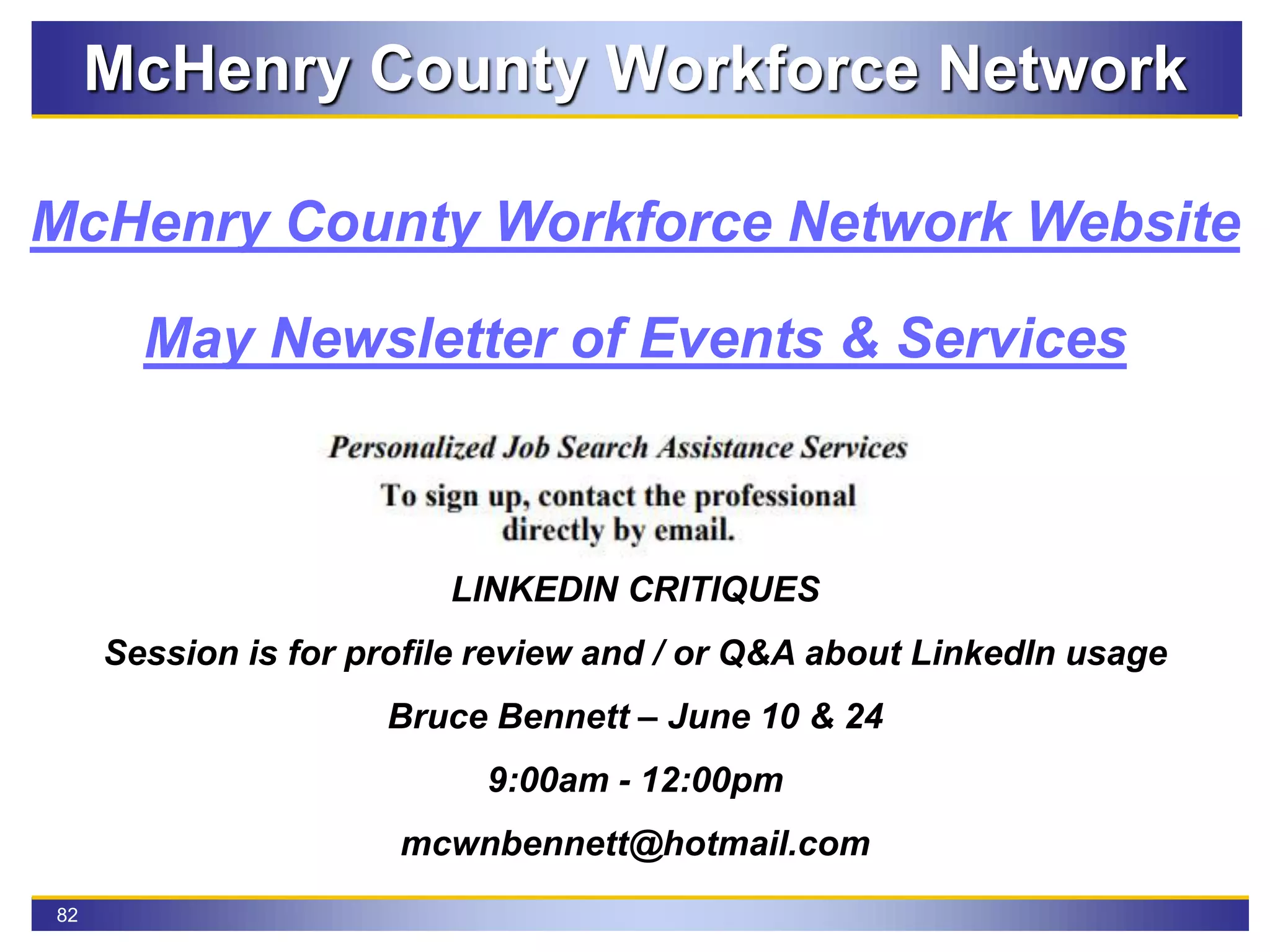 82
McHenry County Workforce Network
May Newsletter of Events & Services
McHenry County Workforce Network Website
LINKEDIN CRITIQUES
Session is for profile review and / or Q&A about LinkedIn usage
Bruce Bennett – June 10 & 24
9:00am - 12:00pm
mcwnbennett@hotmail.com
 