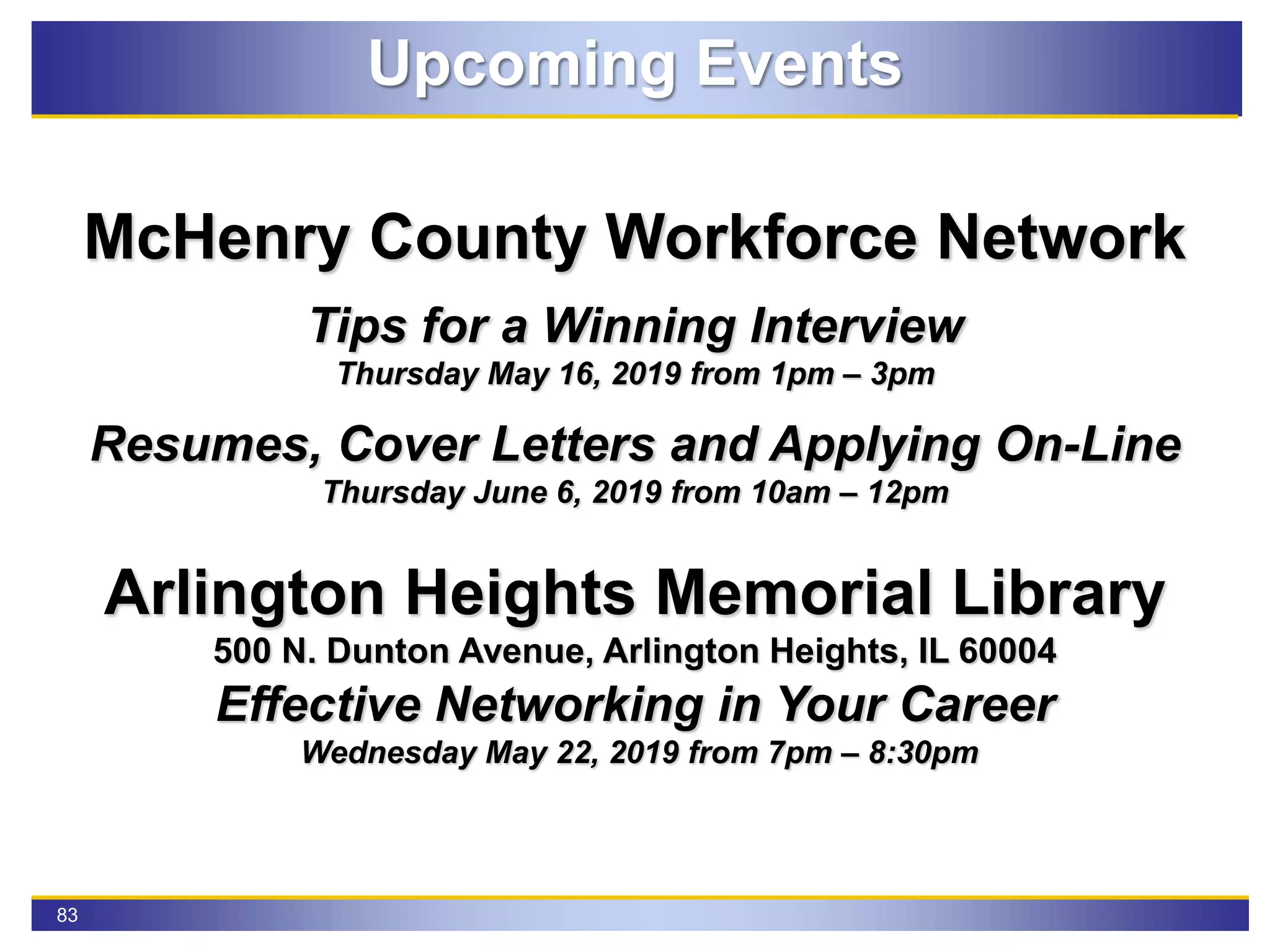 83
Upcoming Events
McHenry County Workforce Network
Tips for a Winning Interview
Thursday May 16, 2019 from 1pm – 3pm
Resumes, Cover Letters and Applying On-Line
Thursday June 6, 2019 from 10am – 12pm
Arlington Heights Memorial Library
500 N. Dunton Avenue, Arlington Heights, IL 60004
Effective Networking in Your Career
Wednesday May 22, 2019 from 7pm – 8:30pm
 