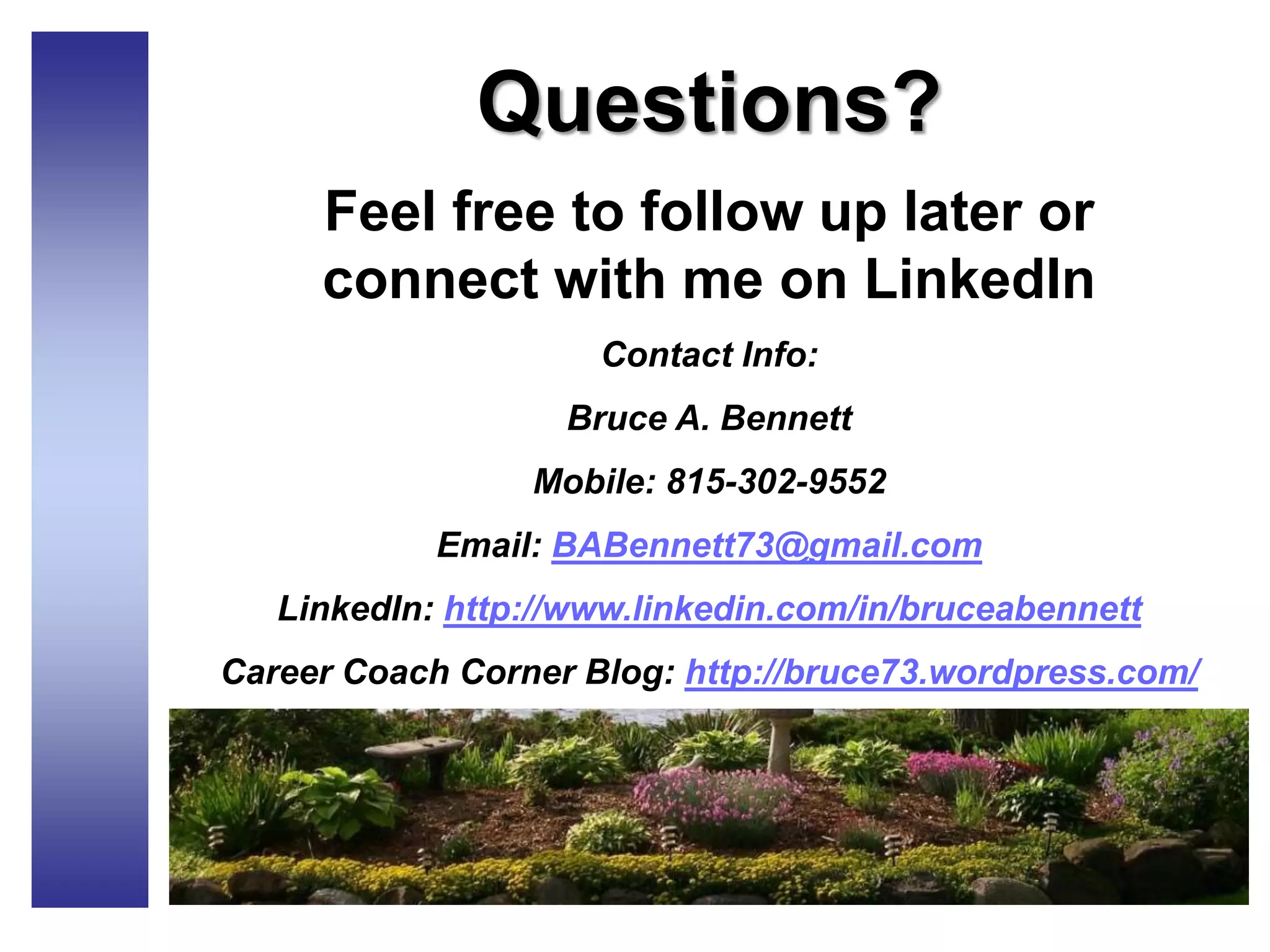 Questions?
Feel free to follow up later or
connect with me on LinkedIn
Contact Info:
Bruce A. Bennett
Mobile: 815-302-9552
Email: BABennett73@gmail.com
LinkedIn: http://www.linkedin.com/in/bruceabennett
Career Coach Corner Blog: http://bruce73.wordpress.com/
 