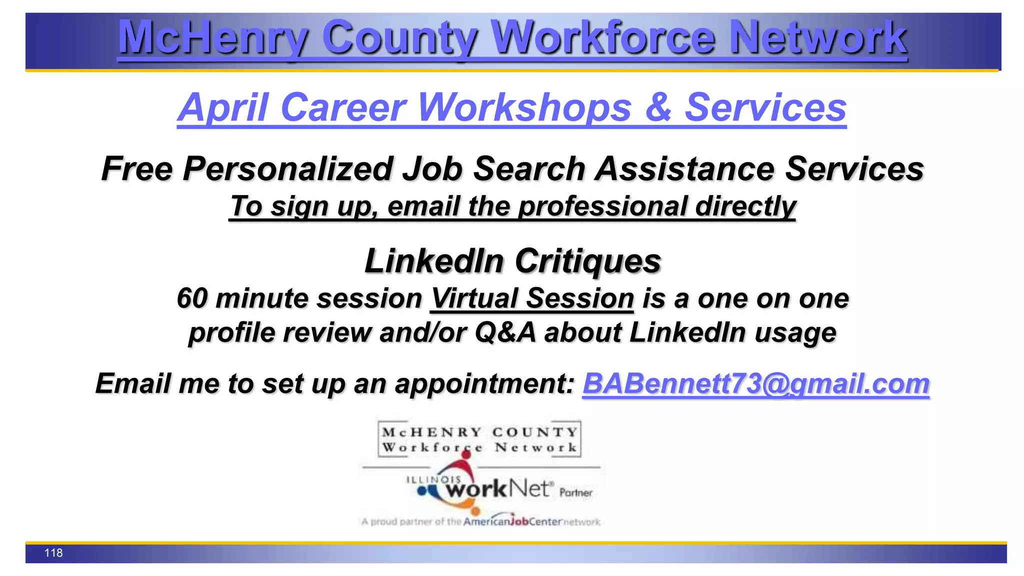 118
McHenry County Workforce Network
April Career Workshops & Services
Free Personalized Job Search Assistance Services
To sign up, email the professional directly
LinkedIn Critiques
60 minute session Virtual Session is a one on one
profile review and/or Q&A about LinkedIn usage
Email me to set up an appointment: BABennett73@gmail.com
 